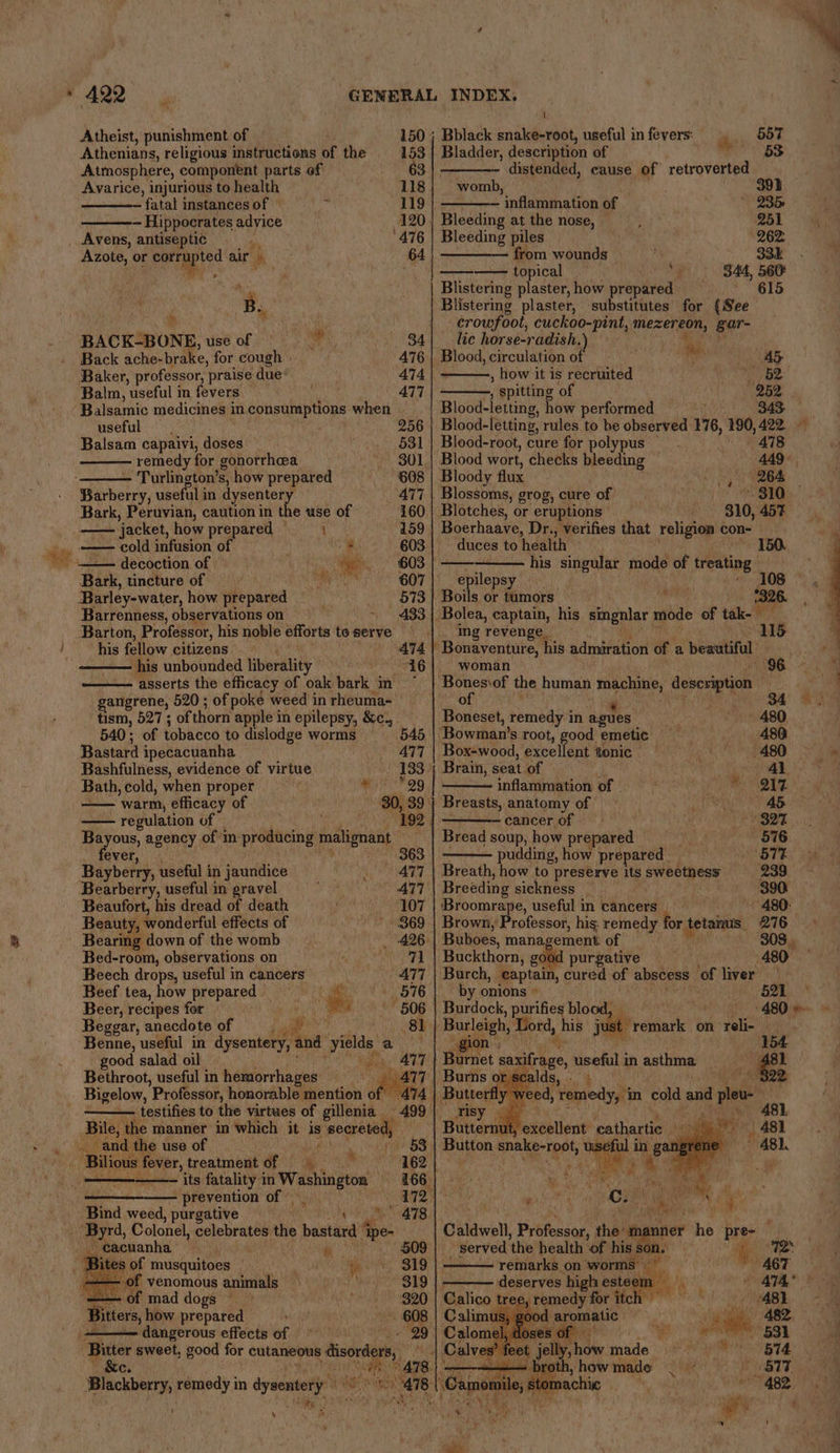 Atheist, punishment of Athenians, religious instructions of the Atmosphere, component parts of Avarice, injurious to health fatal instances of — Hippocrates advice ape or Brag air ‘ ‘ has. BACKBONE, use of Back ache-brake, for cough Baker, professor, praise due Balm, useful in fevers Balsamic medicines in consumptions when useful Balsam capaivi, dion A remedy for gonorrhea Turlington’ S, how prepared Maden, useful in dysentery Bark, Peruvian, caution in the use of — ‘jacket, how prepared © i cold infusion of e decoction of yeh: as ‘Bark, tincture of bea with Barley-water, how prepared Barrenness, observations on Barton, Professor, his noble efforts to serve his fellow citizens his unbounded liberality ’ ‘asserts the efficacy of oak bark § in 150 ; 153. a3 118 119 120 64 34 476 474 477 256 531 301 608 160 | 159 603 603 | 607 573 433 A74 | tism, 527 ; of thorn apple in epilepsy, &amp;c., 540; of tobacco to dislodge worms Bastard ipecacuanha Bashfulness, evidence of virtue Bath, cold, when proper —— warm, efficacy of regulation of ' ever, (4 Bayberry, useful in Saunthes Bearberry, useful in gravel Beaufort, his dread of death Beaut , wonderful effects of Bearing down of the womb Bed-room, observations on Beech drops, useful in cancers Beef tea, how prepared _ . re Beer, recipes for wa Beggar, anecdote of =) ; Benne, useful in dysentery, and “yields a good salad oil Bethroot, useful in hemorrhages — Bigelow, ’Professor, honorable mention of testifies to the virtues of gillenia Bile, the manner in which it is oe ae Bilious si treatment of = its fatality in Washington | ———-—— prevention of | Bind weed, purgative ; i? i. ‘ \ _cacuanha es of musquitoes - of venomous animals - of mad dogs © dangerous effects of Bitter sweet, good for cutaneous : bare Blackberry, remedy in dysentery isi ‘by a2 *29 192 363 506 | 81 | 320 Bblack snake-root, useful in fevers: ia 557 Bladder, description of 53 distended, cause of retroverted womb, 391 inflammation of 235 Bleeding at the nose, 251 Bleeding piles 262 ———— from wounds 33k topical “4 344, 560 Blistering plaster, how prepared — 615 Blistermg plaster, substitutes for {See crowfoot, cuckoo-pint, mezereon, gar- lic horse-radish. ‘ Blood, circulation 0 a ASB. , how it is recruited 62 ; ; spitting of 252 Blood-letting, how performed 343 Blood-letting, rules to be observed 176, 190, 422 Blood-root, cure for polypus — bt) Galas a] % Blood wort, checks bleeding 449°, Bloody flux 264 Blossoms, grog, cure of ~ 310 Blotches, or eruptions 310, 457% Boerhaave, Dr., verifies that religion con- duces to health 1 — his singular mode of treating epilepsy Boils or tumors i yt 7326. Bolea, captain, his singnlar mode of tak- ‘ing revenge_ 11. Bonaventure, his ndiabeitont of a beautiful woman . ‘Bones\of the human ra description of 34 Boneset, remedy i in ‘agues - 480 ‘Bowman’s root, good emetic 480 Box-wood, excellent tonic | 480 7 Brain, seat of 4) ; : inflammation of - hae} Be | 80, 39 | Breasts, anatomy of A5 — cancer of ayy | Bread soup, how prepared 576 pudding, how prepared . ‘577 477 | Breath, how to preserve its pres 239 ATT Breeding sickness | 390 Broomrape, useful in cancers » 480: 369 | Brown, Professor, his: remedy br etna 276 426 | Buboes, mana, ement of 308, Buckthorn, good purgative 480 477 | Burch, captain, cured of abscess ‘of liver by onions » 521 Burdock, purifies blood, — Oe i anal ry Hone is ju t remark on ae . ‘Barnet saxifrage, useful in asthma Ps | Burns or scalds, - » 22 Butterfl w eed, remedy, in cold and vee tternut, nit cathartic a) - | 481 st 2 AB). ge — ‘ he 9 Caldwell, Priteeson the am er Me Bree tat _ served ‘the health of his i} TR ita on worms” ae ve sf c eserves hi esteem - A74° Calico tr cette et itch yee AB1 Calimus, good aromatic ye 482 Calom OP &lt;:' eer 631 i | Calves? feet jelly how made yes Si BTe: —_—__— — | th, how made Rah va 817. , 8{.Camomile;stomachic “WAS Tg