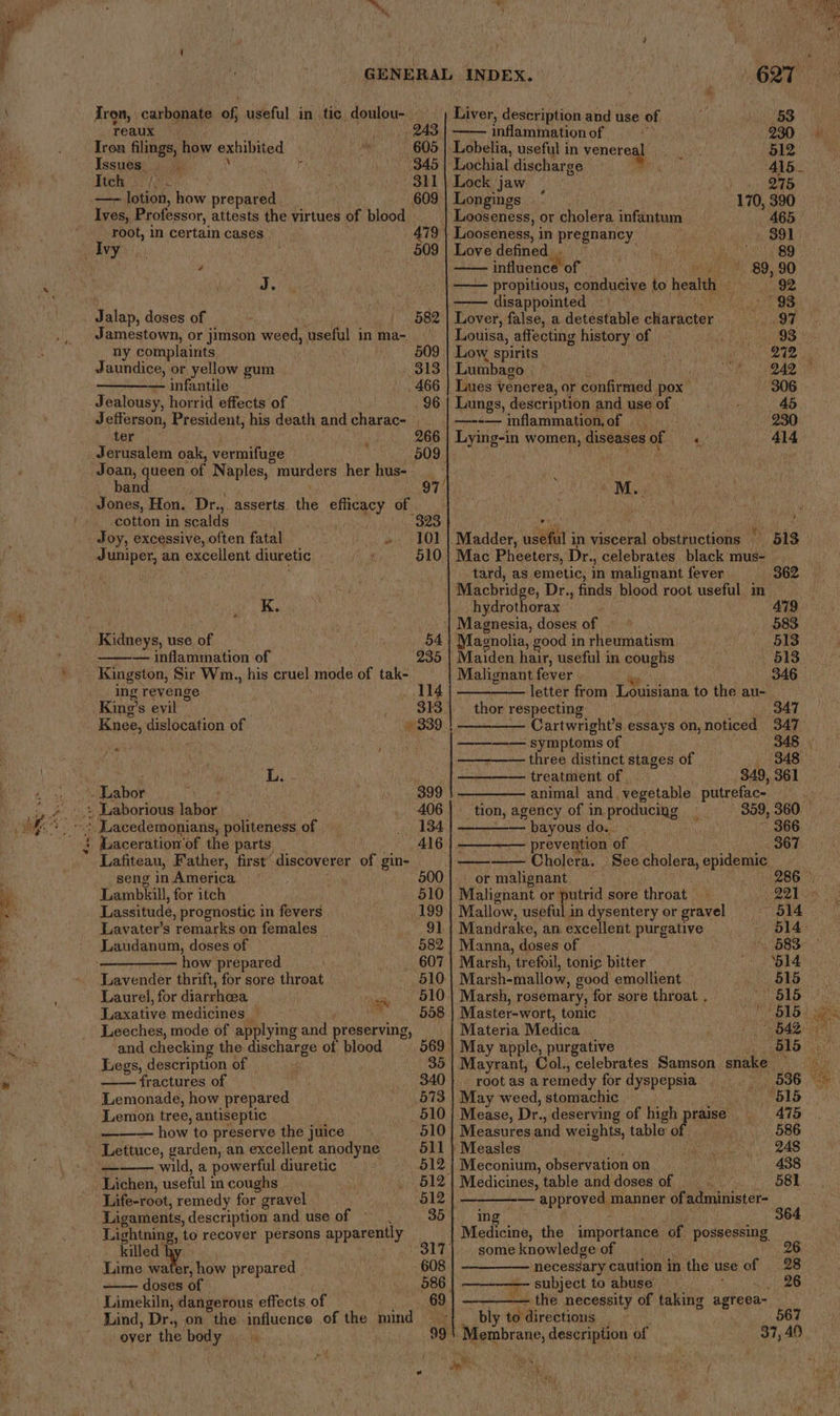 reaux 243, Iron filings, how exhibited — 605 Issues. |. r 345 Feet sr tes 311 —- lotion, how piamant 609 Ives, Professor, attests the virtues of blood root, in certain cases 479 ae 4 cane ; 609 AS Jalap, doses of | 582 ny complaints Jaundice, or yellow gum 313 — infantile 466 Jealousy, horrid effects of 96 Jefferson, President, his death and charac- ter os 266 Jerusalem oak, vermifuge 509. Joan, queen ‘of Naples, murders her hus- band 97 Jones, Hon. Dr., asserts. the efficacy of -cotton in scalds 323 Joy, excessive, often fatal as a at Juniper, an excellent diuretic 510 4 K. Kidneys, use of mee — inflammation of 235 Kingston, Sir Wm. , his cruel ee of tak- ing revenge 114 King’s evil 313 Knee, dislocation of « 339 pu t , Di... Lafiteau, Father, first discoverer of gin- seng in America Lambkill, for itch Lassitude, prognostic in fevers Lavater’s remarks on females how prepared Lavender thrift, for sore throat Laurel, for diarrhea aa Laxative medicines a Leeches, mode of applying and preserving, and checking the discharge of blood Legs, description of fractures of Lemonade, how prepared Lemon tree, antiseptic how to preserve the juice Lettuce, garden, an excellent anodyne wild, a powerful diuretic Life-root, remedy for gravel Ligaments, description and use of » Lightning, to recover persons apparently killed” Lime water, how prepared doses of Limekiln, dangerous effects of Lind, Dr., on the influence of the mind over the body ry inflammation of 230 Lobelia, useful in venere 512 Lochial discharge 2 415 _ Lock jaw | 245 || Longings 170, 390 Looseness, or sroleva infantum 465 } Looseness, i in pregnancy 391 Love defined... yin Be O54 BO —— influence of 89, 90 propitious, conducive to health Dee 4 disappointed - ; 93 Lover, false, a detestable character Fra eee Louisa, affecting history of bigs Dae Ogee Low spirits ' “Cts ode Lumbago 242 Lues venerea, or confirmed pox 306 Lungs, description and use of hee 45 —--— inflammation, of ' 230 Lying-in women, diseases of — « 414 y M.. Madder, useful in visceral obsttuctions | 513 Mac Pheeters, Dr., celebrates black mus- tard, as emetic, in malignant fever 362 — Macbridge, Dr., finds blood root useful m : hydrothorax 479. Magnesia, doses of 583 Magnolia, good in rheumatism 513 Maiden hair, useful in coughs | 513 Malignant fever 346 letter from Louisiana to the au- thor respecting 347 Cartwright’s essays on,noticed 347 — symptoms of three distinct stages of treatment of 349, 361 animal and. vegetable. putrefac- __ tion, agency of in producing 339, 360 bayous do.. 366 - prevention “of 367 ———— Cholera. See cholera, epidemic or malignant © Malignant or putrid sore throat i 221 Mallow, useful in dysentery or gravel 514 Mandrake, an excellent purgative 514 Manna, doses of » Py BSS Marsh, trefoil, tonic bitter eee? Marsh-mallow, good emollient 515 Marsh, rosemary, for sore throat . 615 Master-wort, tonic “6150. | Materia Medica 642 | May apple, purgative | Mayrant, Col., celebrates Samson snake ne root as a remedy for dyspepsia 536 | May weed, stomachic “615 Mease, Dr. , deserving of high praise 475 Measures and weights, table o. 586 ‘Measles 248 | Meconium, observation on 438 Medicines, table and doses of 581 — approved manner of administer- ing Medicine, the importance of possessing some knowledge of | necessary caution in the use of _ 28 | ———— subject to abuse : 26 _— the necessity of taking agreea~ _ bly todirections — ~ 567 99 5. peetabrane, siaihids a of 37,40