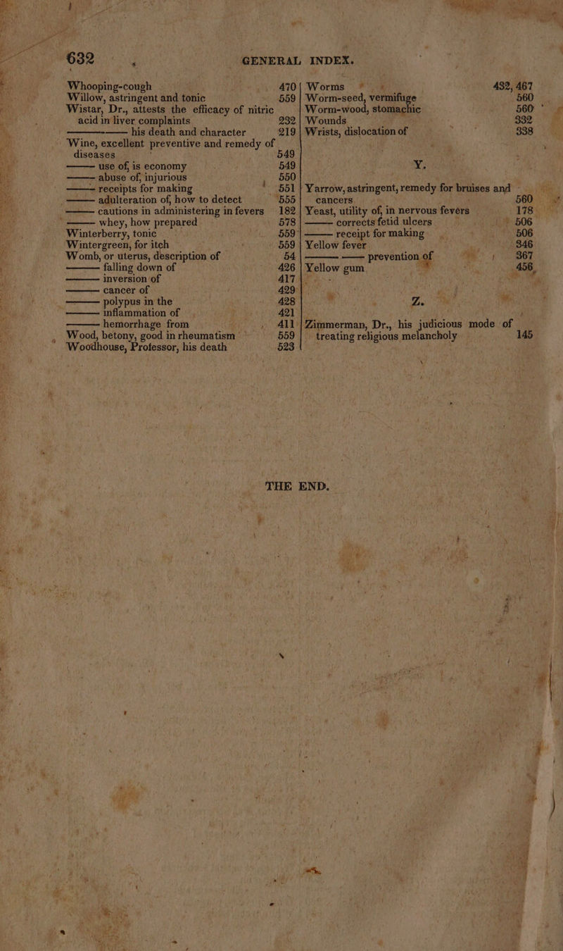 Does Whooping-cough Nie Willow, astringent and tonic acid in liver complaints diseases — use of, is economy abuse of, injurious receipts for making adulteration of, how to detect whey, how prepared Wintergreen, for itch Womb, or uterus, description of falling down of inversion ‘of cancer of polypus in the | inflammation of hemorrhage from Woodhouse, Professor, his death 4 Worms © * 1% 470 a 3 432, 467 559 | Worm-seed, vermifuge OD hi W orm-wood, stomachic 56D Sag 232 | Wounds ‘en ; 332 4, 219 | Wrists, dislocation of 338 549 | : 549 2 550 551 | Yarrow, astringent, remedy for bruises and tees 555} cancers a 560 owt 182 | Yeast, utility of, in nervous fevers 178 5 578 | ——— corrects fetid ulcers i > 506 559 receipt for making 606 559 | Yellow fever. bis 346 ee aoe prevention as ee OT 426 | Yellow gum. aan +B 456, AIT AN <2 | Sa re ee ee ck ate OCT in er ; Dei te! ee 411/| Zimmerman, Dr., his judicious mode ‘of 559 | > treating religious melancholy _ 145. 523 ; ; . THE END. i ote oh ay ! ay oH 7 ‘ibe ‘ : Fn ; a i, y i. ; € ‘y ¢ ty \ } \% r} a oo |