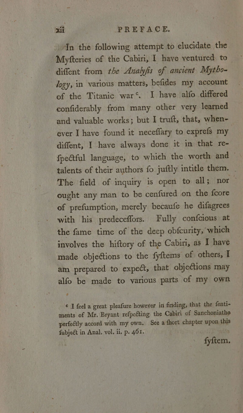 4In the following attempt to elucidate the Myfteries of the Cabiri, I have ventured. to diffent from the Analyfis of ancient Mytho- : logy, in various matters, befides my account of the Titanic war’. I have alfo differed confiderably from many other very learned and valuable works} ; but I trutft, that, when- ever I have found it neceflary to exprefs my diffent, I have always done it in that re- fpe@tful language, to which the worth and — talents of their authors fo juftly intitle them. _ The field of inquiry is open to all; nor ought any man to be cenfured on the {core of prefumption, merely becaufe he difagrees with his predeceffors. Fully confcious at the fame time of the deep obfcurity, which involves the hiftory of the Cabiri, as I have made objections to the fyftems of others, I am prepared to expect, that objections may alfo be made to various parts of my own © J feel a great pleafure however in finding, that the fenti- ments of Mr. Bryant refpefting the Cabiri of Sanchoniatho perfectly accord with my own. See a fhort chapter upon this fubjeé&t in Anal. vol. ii. p. 461. Siena.