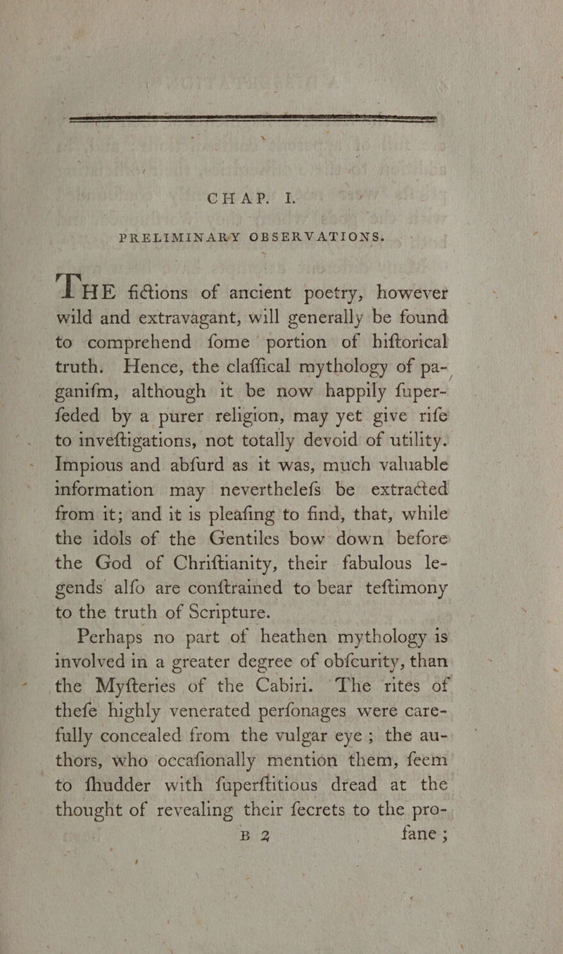 OG Pl AvP? I. PRELIMINARY OBSERVATIONS. ‘THe fictions of ancient poetry, however wild and extravagant, will generally be found to comprehend fome portion of hiftorical truth. Hence, the claffical mythology of pa~ ganifm, although it be now happily fuper- feded by a purer religion, may yet give rife to inveftigations, not totally devoid of utility. information may neverthelefs be extracted from it; and it is pleafing to find, that, while the idols of the Gentiles bow down before the God of Chriftianity, their fabulous le- to the truth of Scripture. Perhaps no part of heathen mythology 3 1S involved in a greater degree of obfcurity, than the Myfteries of the Cabiri. “The rites of thefe highly venerated perfonages were care- fully concealed from the vulgar eye; the au- thors, who occafionally mention them, feem to fhudder with faperftitious dread at the thought of 1 revealing their fecrets to the pro- | B32 fane ;