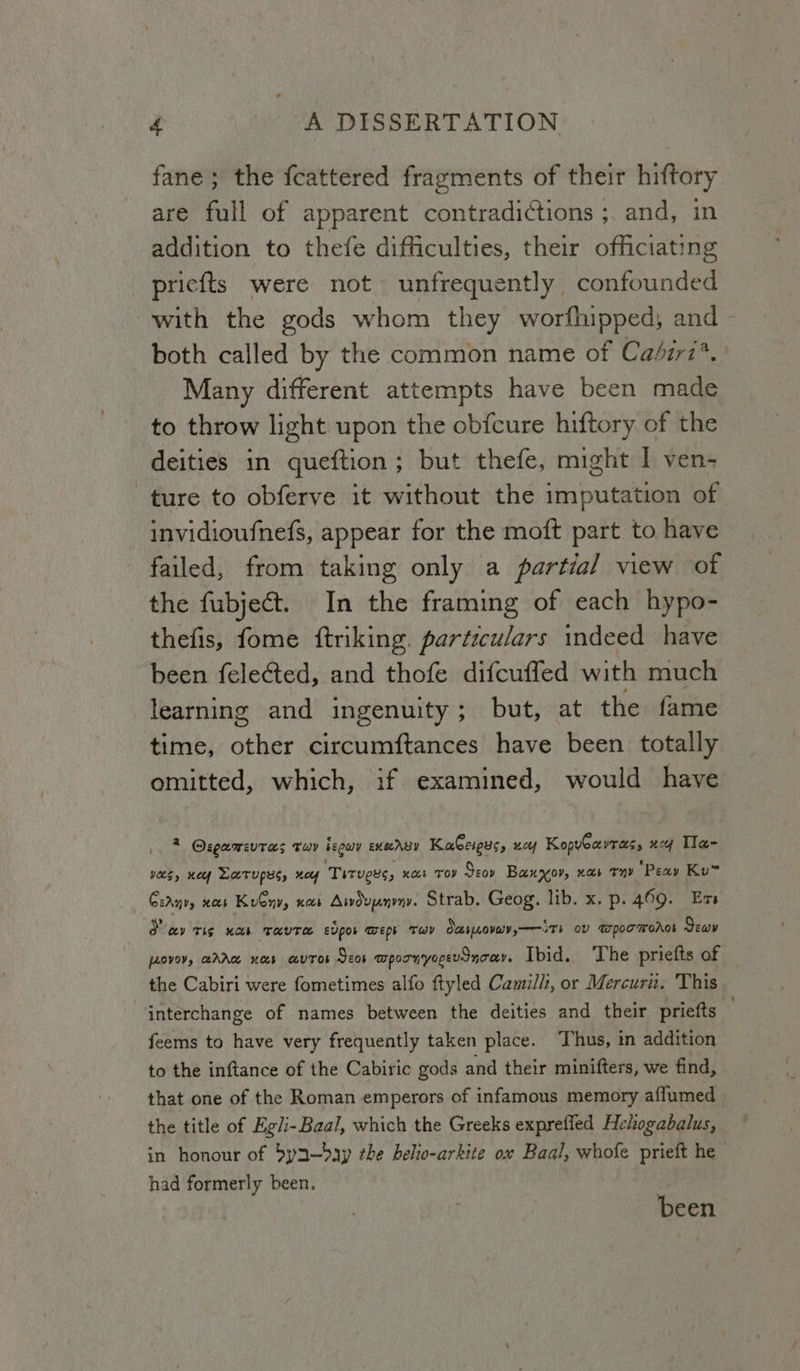 fane; the fcattered fragments of their hiftory are full of apparent contradictions ;. and, in addition to thefe difficulties, their officiating _pricfts were not unfrequently confounded with the gods whom they worfhipped; and - both called by the common name of Cabir7*. Many different attempts have been made to throw light upon the obfcure hiftory of the deities in queftion; but thefe, might I ven- ture to obferve it without the imputation of invidioufnefs, appear for the moft part to have failed, from taking only a partial view of the fubject. In the framing of each hypo- thefis, fome ftriking. particulars indeed have been felected, and thofe difcuffed with much learning and ingenuity; but, at the fame time, other circumftances have been totally omitted, which, if examined, would have * Osgawsvtas Tuy beguy EXOABY KaGeigys, “cy KopvGavras, xy Tla- VOUS, KO Larupys, ney Titvees, nos Tov Seoy Baxyov, xa ty “Peay Ku Ceany, xb Kuby», KOS Aiwduynvny. Strab. Geog. yo. *x; p- 469. Es O cay Tig Mees ore eUpos Tmeps THY Oc bLLOVUYs—— ST ov @wpocmoAos Sev | fAOVOV, AA Hb HUTOS Seos mpornyocevoncay. Ibid. ‘The priefts of . the Cabiri were fometimes alfo ftyled Camilli, or Mercuru. ‘This interchange of names between the deities and their priefts — feems to have very frequently taken place. Thus, in addition to the inftance of the Cabiric gods and their minifters, we find, that one of the Roman emperors of infamous memory affumed the title of Egl-Baal, which the Greeks exprefled Hehogabalus, in honour of 5ya—day the helto-arkite ox Baal, whofe prieft he had formerly been. been
