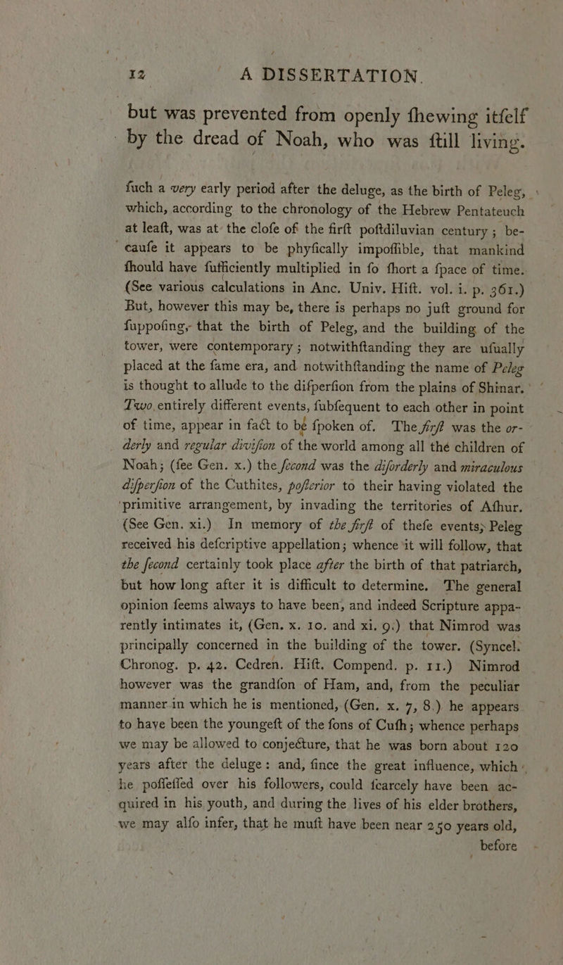 but was prevented from openly fhewing itfelf by the dread of Noah, who was {till living. fuch a very early period after the deluge, as the birth of Peleg, \ which, according to the chronology of the Hebrew Pentateuch at leaft, was at the clofe of the firft poftdiluvian century ; be- caufe it appears to be phyfically impoffible, that mankind fhould have fufiiciently multiplied in fo fhort a fpace of time. (See various calculations in Anc. Univ. Hift. vol. i. p. 361.) But, however this may be, there is perhaps no juft ground for fuppofing, that the birth of Peleg, and the building of the tower, were contemporary ; notwithftanding they are ufually placed at the fame era, and notwithftanding the name of Peleg Two,entirely different events, fubfequent to each other in point of time, appear in fact to be fpoken of. The fir? was the or- derly and reguiar divifion of the world among all thé children of Noah; (fee Gen. x.) the fecond was the diforderly and miraculous difperfion of the Cuthites, poferior to their having violated the ‘primitive arrangement, by invading the territories of Athur. (See Gen. xi.) In memory of he Jirft of thefe events; Peleg received his defcriptive appellation; whence ‘it will follow, that the fecond certainly took place after the birth of that patriarch, but how long after it 1s difficult to determine. The general opinion feems always to have been, and indeed Scripture appa- rently intimates it, (Gen. x. 10. and xi. 9.) that Nimrod was principally concerned in the building of the tower. (Syncel. Chronog. p. 42. Cedren. Hift. Compend. p. 11.) Nimrod however was the grandfon of Ham, and, from the peculiar manner.in which he is mentioned, (Gen. x. 7, 8.) he appears to have been the youngeft of the fons of Cufh; whence perhaps we may be allowed to conjecture, that he was born about 120 years after the deluge: and, fince the great influence, which « he poffetied over his followers, could fearcely have been ac- quired in his youth, and during the lives of his elder brothers, we may alfo infer, that he muft have been near 2 5° years old, _ before