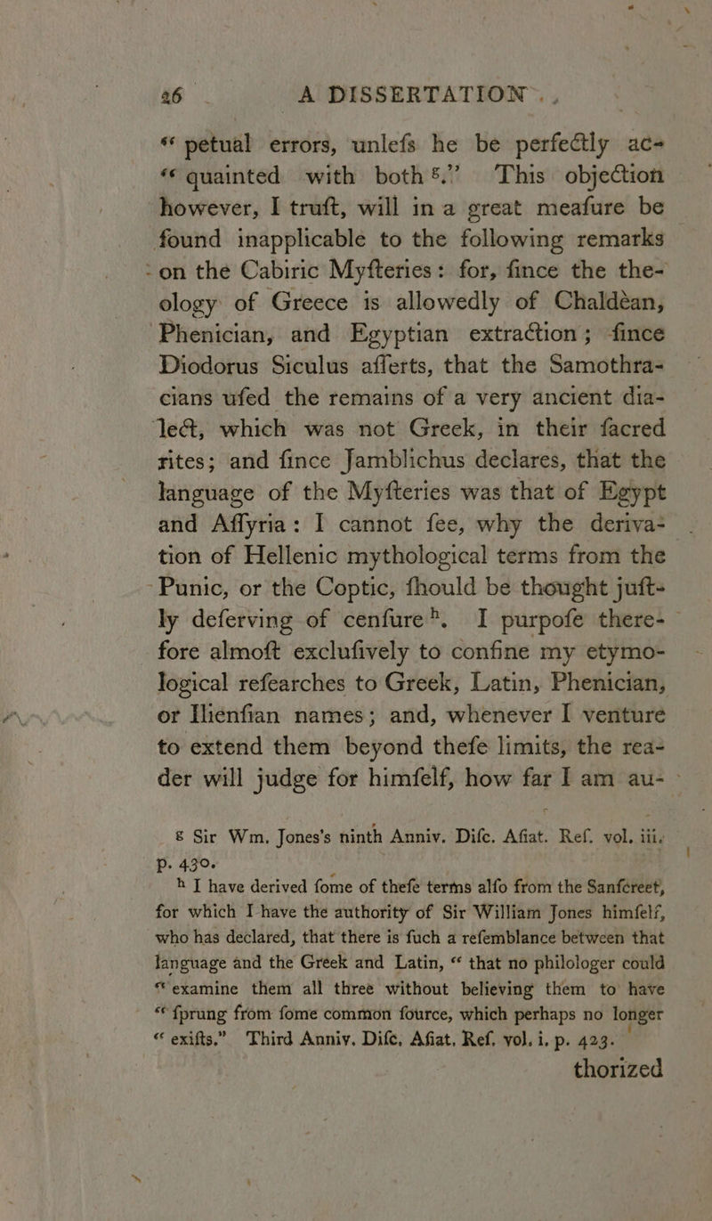 *‘ petual errors, unlefs he be esa ace *« quainted with both®.” This objection however, I truft, will ina great meafure be found inapplicable to the following remarks ~on the Cabiric Myfteries: for, fince the the- ology of Greece is allowedly of Chaldéan, -Phenician, and Egyptian extraction; fince Diodorus Siculus afferts, that the Samothra- cians ufed the remains of a very ancient dia- ‘let, which was not Greek, in their facred rites; and fince Jamblichus declares, that the language of the Myfteries was that of Egypt and Affyria: I cannot fee, why the deriva- . tion of Hellenic mythological terms from the Punic, or the Coptic, fhould be thought juft- ly deferving of cenfure®. I purpofe there-— fore almoft exclufively to confine my etymo- logical refearches to Greek, Latin, Phenician, or Ilienfian names; and, whenever I venture to extend them beyond thefe limits, the rea- der will judge for himfelf, how far I am au- — & Sir Wm. Jones’s ninth Anniv. Difce. Afiat. Ref. vol. lily Pp. 430. : h JT have derived fome of thefe terms alfo from the Sanfcreet, for which I have the authority of Sir William Jones himfelf, who has declared, that there is fuch a refemblance between that language and the Greek and Latin, “ that no philologer could “examine them all three without believing them to have “ fprung from fome common fource, which perhaps no longer “ exifts.” Third Anniy. Dife, Afiat. Ref. vol. i. p. 423. thorized