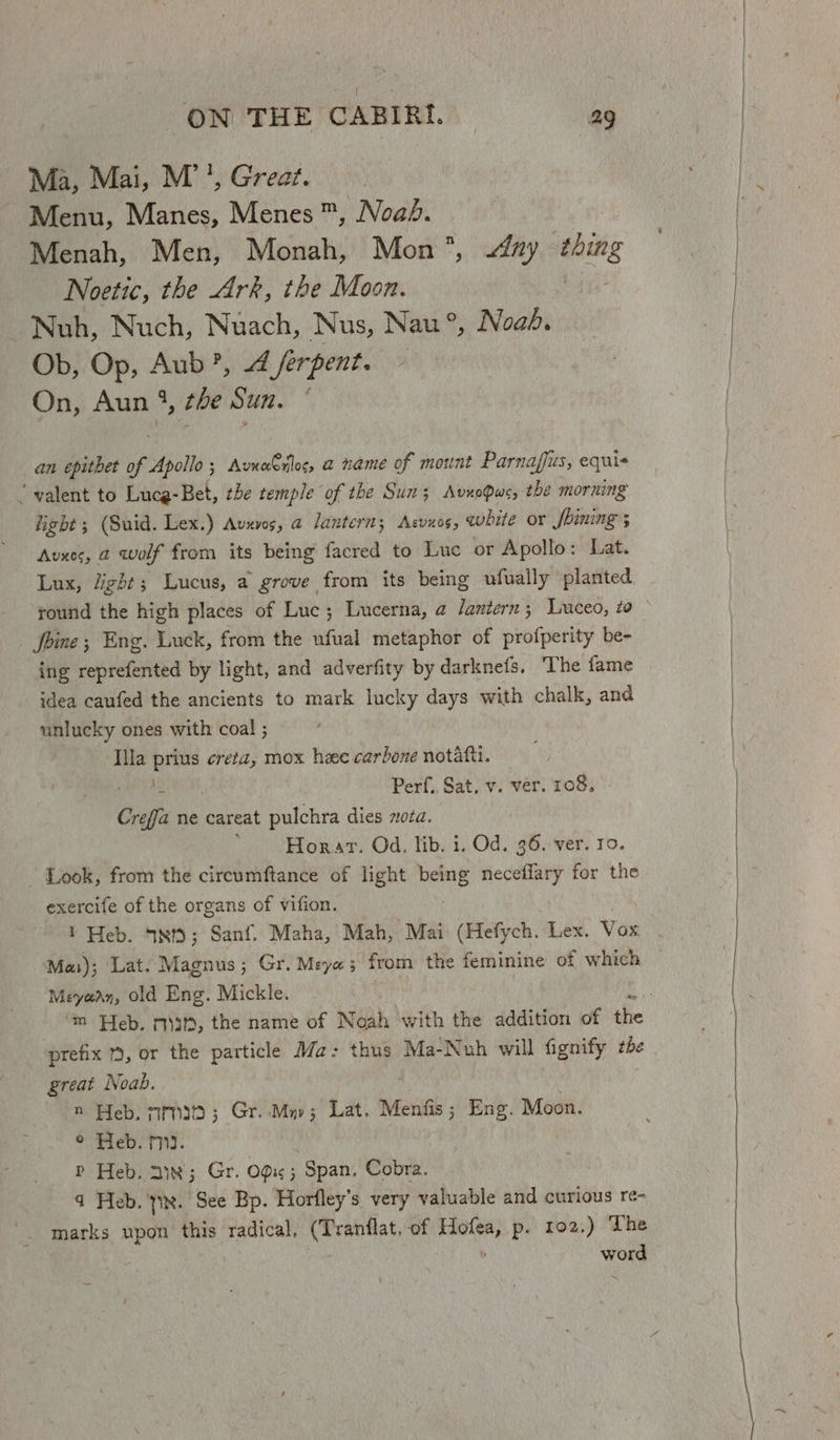 Ma, Mai, M’', Great. Menu, Nes, Menes ™, Noab. Menah, Men, Monah, Mon, Any thing Noetic, the Ark, the Moon. Nuh, Nuch, Nuach, Nus, Nau °®, Noah. Ob, Op, Aub’, 4 /erpent. On, Aun 4, the Sun. ° an epithet of Apollo; AvneCrflec, a name of mount Parnaffus, equi “valent to Lucg-Bet, the temple of the Sun; AvxoPwe, the morning fight ; (Suid. Lex.) Avxves, a lantern; Asvxos, white or Shining 5 Avxes, a wolf from its being facred to Luc or Apollo: Lat. Lux, light; Lucus, a grove | from its being ufually planted Joine ; Eng. Luck, from the ufual metaphor of profperity be- ing reprefented by light, and adverfity by darknefs. ‘The fame idea caufed the ancients to mark lucky days with chalk, and unlucky ones with coal ; Illa et Pgs mox hee carbone notafti. - Perf. Sat. v. ver. 108. Creffa ne careat pulchra dies nota. : Horar. Od. lib. 1. Od. 36. ver. ro. Look, from the circumftance of light bene neceflary for the exercife of the organs of vifion. 1 Heb. Std; Sanf. Maha, Mah, Mai (Hefych. Lex. Vox Mas); Lat. Magnus ; Gr. Meya; from the feminine of which Meyean, old Eng. Mickle. great Noab. n Heb. 73; Gr..Mnv; Lat. Mentis Eng. Moon. © Heb. m3. | P Heb. 21x; Gr. Odie ; Span. Cobra. q Heb. tx. See Bp. Horfley’s very valuable and curious ré- marks upon this radical. (Tranflat. of nea p. 102.) The Wong