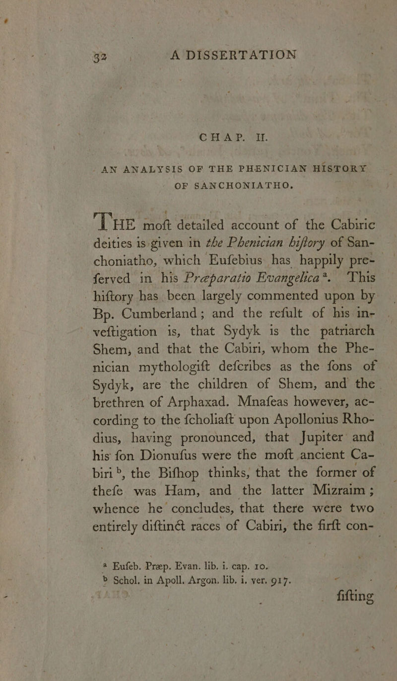 CHAP. oe. AN ANALYSIS OF THE PHENICIAN HISTORY OF SANCHONIATHO, ‘THE moft detailed account of the Cabiric deities is given in the Phenician bifiory of San- choniatho, which Eufebius has happily pre- ferved in his Preparatio Evangelica*. This hiftory has. been largely commented upon by Bp. Cumberland; and the refult of his in- veftigation is, that Sydyk is the patriarch Shem; and that the Cabiri, whom the Phe- nician mythologift deferibes as the fons of Sydyk, are the children of Shem, and the brethren of Arphaxad. Mnafeas however, ac- cording to the fcholiaft upon Apollonius Rho- dius, having pronounced, that Jupiter and his fon Dionufus were the moft ancient Ca- biri >, the Bifhop thinks, that the former of thefe was Ham, and the latter Mizraim ; whence he concludes, that there were two entirely diftiné races of Cabiri, the firft con- @ Eufeb. Prep. Evan. lib, 1. cap. ro. . b Schol. in Apoll. Argon, lib. i. ver, 917. : LHD fifting