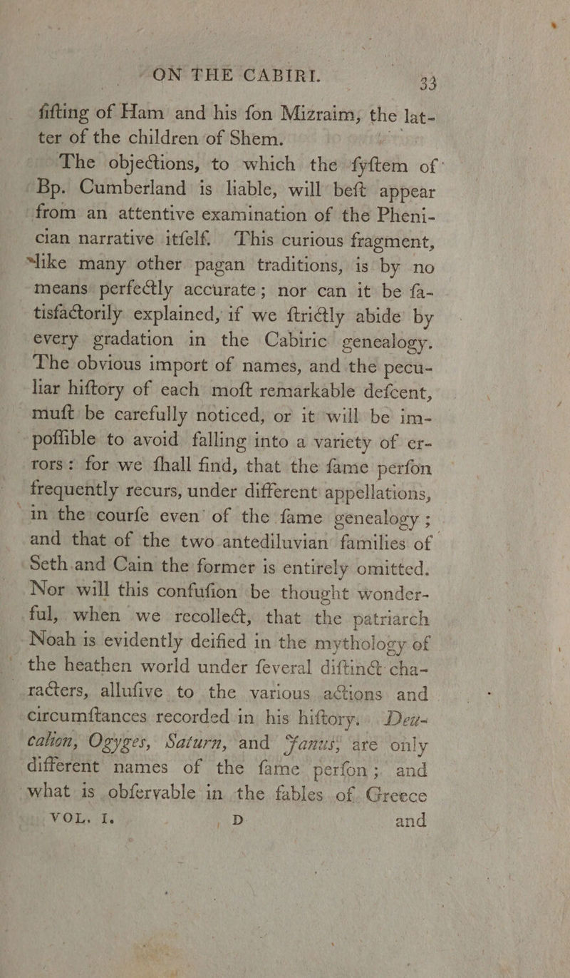 fitting o Ham and his fon Mizraim, the lat- ter of the children of Shem. The objections, to which the fyttern of’ Bp. Cumberland is liable, will beft appear from an attentive examination of the Pheni- cian narrative itfelf This curious fragment, “like many other pagan traditions, 1s by no means perfectly accurate; nor can it be fa- tisfactorily explained, if we {trictly abide’ by every gradation in the Cabiric genealogy. The obvious import of names, and the pecu- liar hiftory of each moft remarkable defcent, ~muft be carefully noticed, or it will be im- | podible to avoid falling into a variety of er- rors: for we {hall find, that the fame perfon frequently recurs, under different appellations, ‘in the courfe even’ of the fame genealogy ; and that of the two antediluvian’ families of Seth.and Cain the former is entirely omitted. Nor will this confufion be thought wonder- ful, when we recollect, that an patriarch Noah is evidently deified in the mythology of _ the heathen world under feveral diftin®: cha- _.racters, allufive to the various actions. and_ circumftances recorded in his hiftory. Dew cation, Ogyzes, Saturn, and ‘fanus, are only different names of the fame perfon ;. and what is obfervable in the fables of Greece Hi VOL. I vast and