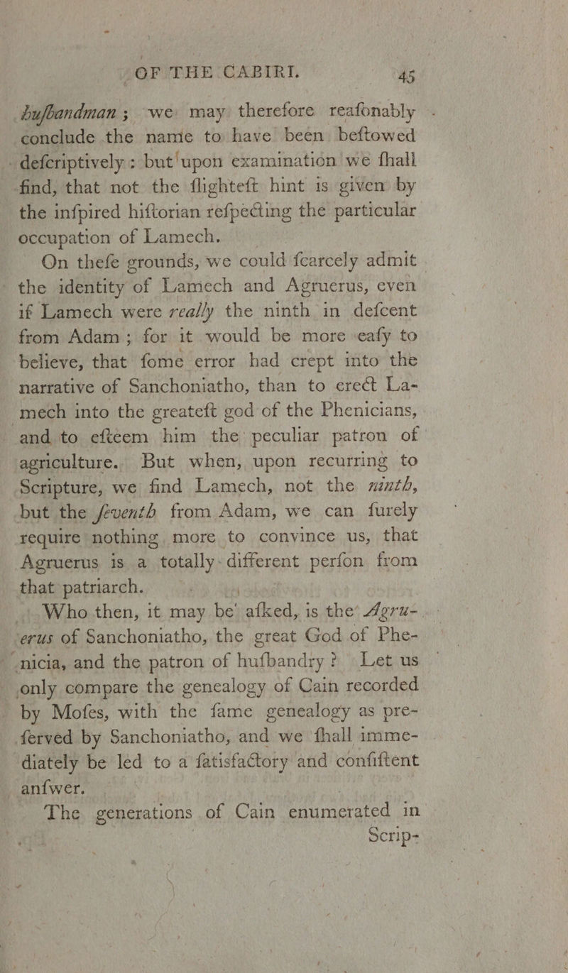 dufoandman ; we may therefore reafonably conclude the name to have been beftowed J, defcriptively : ; but'upon examination’ we fhall find, that not the flighteft hint 1s given by the infpired hiftorian refpecting the particular occupation of Lamech. On thefe grounds, we conte {carcely admit . ' the identity Be Lamech and Agruerus, even if Lamech were rea//y the ninth in defcent from Adam; for it would be more «eafy to believe, that fome error had crept into the narrative of Sanchoniatho, than to ere&amp;t La- mech into the greateft god of the Phenicians, and to efteem him the peculiar patron of | agriculture. But when, upon recurring to Scripture, we find Lamech, not the xzth, but the feventh from Adam, we can _ furely require nothing more to convince us, that Agruerus is a totally: different perfon from that patriarch. _. Who.then, it may be’ afked, is the’ Agru-. erus of Sanchoniatho, the great God of Phe- nicia, and the patron of hufbandry ? Let us only compare the genealogy of Cain recorded by Mofes, with the fame genealogy as pre-_ ferved by Sanchoniatho, and we fhall imme- diately be led to a fatisfactory and confiftent _ anf{wer. The generations of Cain enumerated in Scrip-