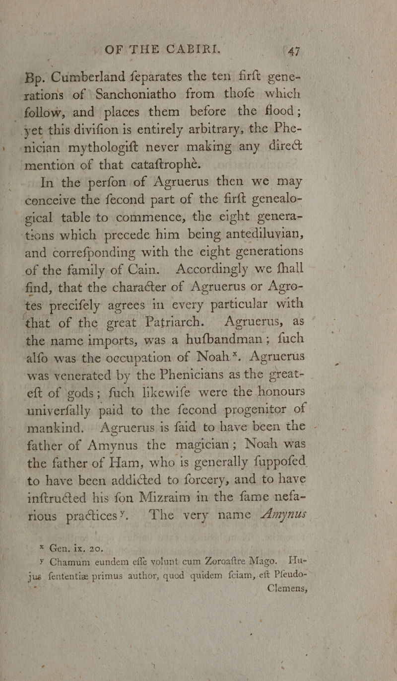 Bp. Bdmiiedind feparates the ten firft vene- rations of Sanchoniatho from thofe which _ follow, and places them before the flood; yet this divifion is entirely arbitrary, the Phe- nician mythologift never making any dire mention of that cataftrophe. | In the perfon of Agruerus then we may conceive the fecond part of the firft genealo- gical table to commence, the eight genera- tions which precede him being antediluyian, and correfponding with the eight generations of the family of Cain. Accordingly we fhall find, that the character of Agruerus or Agro- tes precifely agrees in every particular with ‘that of the great Patriarch. Agruerus, as the name imports, was a hufbandman; fuch alfo was the occupation of Noah*. Agruerus was venerated by the Phenicians as the great- eft of gods; fuch likewife were the Bae univerfally paid to the fecond progenitor of mankind. Agruerus is faid to have been the father of Amynus the magician ; Noah was the father of Ham, who is generally fuppofed. to have been addicted to forcery, and to have inftru@ed his fon Mizraim in the fame nefa- Senate, .20, y Chamum eundem effe volunt cum Zoroaftre Mago. Hu- Clemens, 4