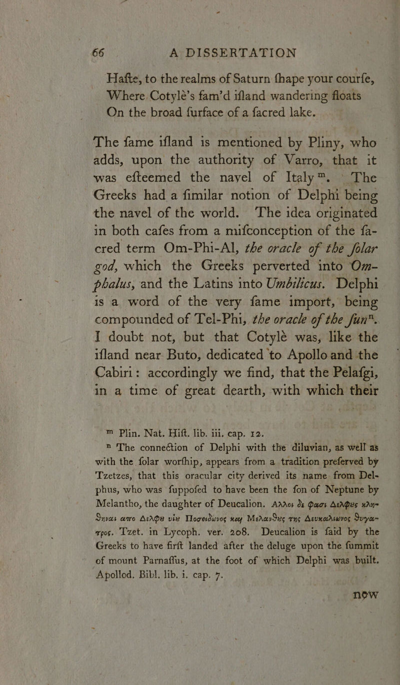 Hafte, to the realms of Saturn fhape your courfe, Where Cotylé’s fam’d ifland wandering floats On the broad furface of a facred lake. © The fame ifland is mentioned by Pliny, who adds, upon the authority of Varro, that it was efteemed the navel of Italy™. The Greeks had a fimilar notion of Delphi being the navel of the world. The idea originated in both cafes from a mufconception of the fa- cred term Om-Phi-Al, the oracle of the folar god, which the Greeks perverted into Om- pbalus, and the Latins into Umbilicus. Delphi is a word of the very fame import, being compounded of Tel-Phi, the oracle of the fun. I doubt not, but that Cotylée was, like the ifland near. Buto, dedicated to Apollo and the _Cabiri: accordingly we find, that the Pelafgi, in a time of great dearth, with which their m Plin. Nat. Hift. lib. il, cap. 12. | » The connection of Delphi with the diluvian, as well as with the folar worfhip, appears from a tradition preferved by Tzetzes, that this oracular city derived its name from Del- phus, who was fuppofed to have been the fon of Neptune by Melantho, the daughter of Deucalion. Addo ds Paos Acapes xAn= Snvas amo AtAda vie Toews wey MeravSue rng AcunacAsmvos Suye- xpos. T'zet. in Lycoph. ver. 208. Deucalion is faid by the Greeks to have firft landed after the deluge upon the fummit of mount Parnaffus, at the foot of which Delphi was built. Apollod. Bibl. lib. i. cap. 7. | now