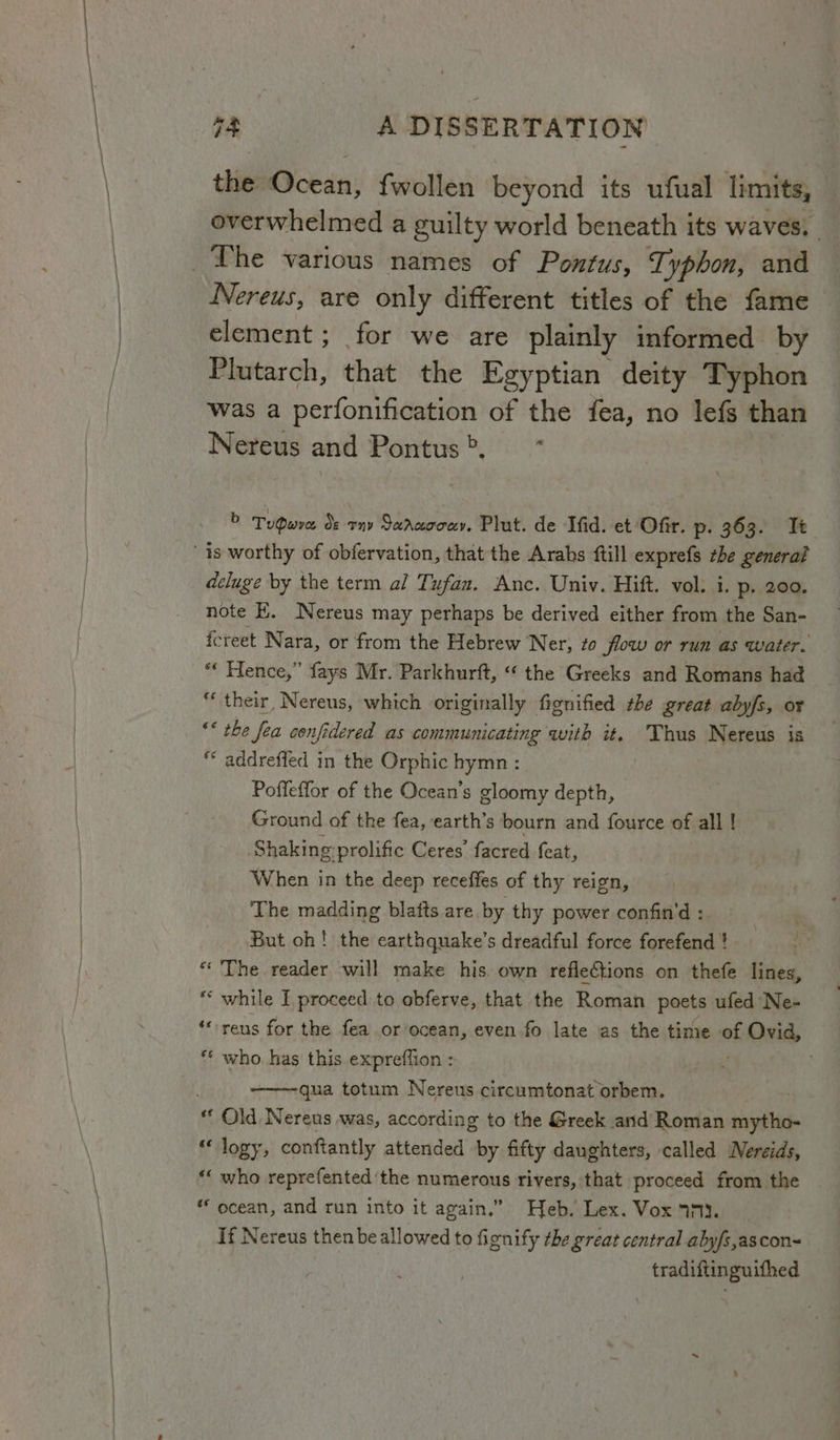 the Ocean: {wollen beyond its ufual limits, overwhelmed a guilty world beneath its waves, The various names of Pontus, Typhon, and Nereus, are only different titles of the fame element ; for we are plainly informed by Plutarch, that the Egyptian deity Typhon was a perfonification of the fea, no lefs than Nereus and Pontus’, * > Tudwre ds omy Saraoouy. Plut. de Ifid. et Ofir. p- 363. It is worthy of obfervation, that the Arabs {till exprefs the generat deluge by the term al Tufan. Anc. Univ. Hift. vol. i. p. 200. note E. Nereus may perhaps be derived either from the San- fcreet N ara, or from the Hebrew Ner, to flow or run as water. “« Hence,” fays Mr. Parkhurft, “‘ the Greeks and Romans had “their, Nereus, which originally fignified zhe great abyfs, or “* the fea confidered as communicating with it. Thus Nereus is “ addrefled in the Orphic hymn : Poffeffor of the Ocean's gloomy depth, Ground of the fea, earth’s bourn and fource of all ! Shaking prolific Ceres’ facred feat, When in the deep receffes of thy reign, The madding blafts are by thy power confin'd : But oh! the earthquake’s dreadful force forefend } - “The reader will make his own reflections on thefe lines, ** while I proceed to obferve, that the Roman poets ufed Ne- ‘“-reus for the fea or ocean, even fo late as the time of faltcisinl ** who. has this expreffion : qua totum Nereus circumtonat orbem. “ Old Nereus was, according to the Greek and Roman mytho- ‘“ logy, conftantly attended by fifty daughters, called Nereids, “‘ who reprefented ‘the numerous rivers, that proceed from the * ocean, and run into it again.” Heb. Lex. Vox 47}. If Nereus then be allowed to fignify the great central abyfs,ascon~ tradiftinguifhed