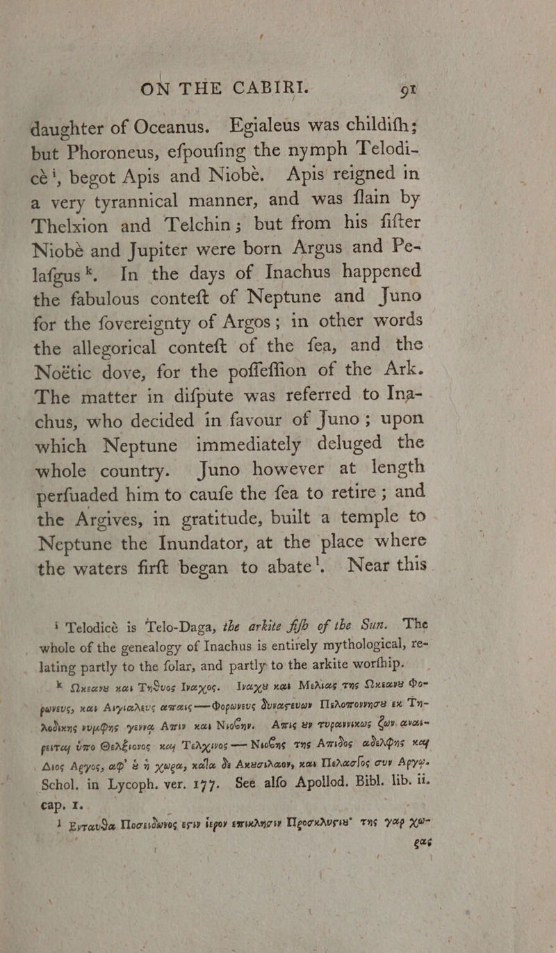 daughter of Oceanus. Egialeus was childith: but Prnoraneliss efpoufing the nymph Telodi- céi, begot Apis and Niobé. Apis reigned in a very tyrannical manner, and was flain by Thelxion and Telchin; but from his fitter Niobé and Jupiter were born Argus and Pe- lafgus*. In the days of Inachus happened the fabulous conteft of Neptune and Juno for the fovereignty of Argos ; in other words the allegorical conteft of the fea, and the. Noétic dove, for the poffeflion of the Ark. The matter in difpute was referred to Ina- chus, who decided in favour of Juno; upon which Neptune immediately deluged the whole country. Juno however at length perfuaded him to caufe the fea to retire ; and the Argives, in gratitude, built a temple to Neptune the Inundator, at the place where the waters firft began to abate |. Near this. i Telodicé is Telo-Daga, the arkite fifo of the Sun. The whole of the genealogy of Inachus is entirely mythological, re- lating partly to the folar, and partly to the arkite worthip. K Qucavs nas Ty dvos Ivaxos. Ivaxe xs Measas rns Queave Do- pwveus, xob Aiybarers amass — Dopmvers duvasevey LsAovrownos ex Tn- Aodsung vurOys yevie Amv xas NioGny. Aris ey TUPCLVVEKWS Cav. avot~ pesrey Uw Orr roves ney TedAyivos —— Nooons tns Amsioos adergpns nog Aros Agyos, ap 2 xwed, nole ds AxneovAaoy, xs Tledaolos ovy i al Schol. in Lycoph. ver. 177. See alfo Tikal Bibl. lib. it. cap. I. 1 Evravda Tloozsdwvos es by begoy emixAngw TgorxAusiz® tng yap Kom / evs