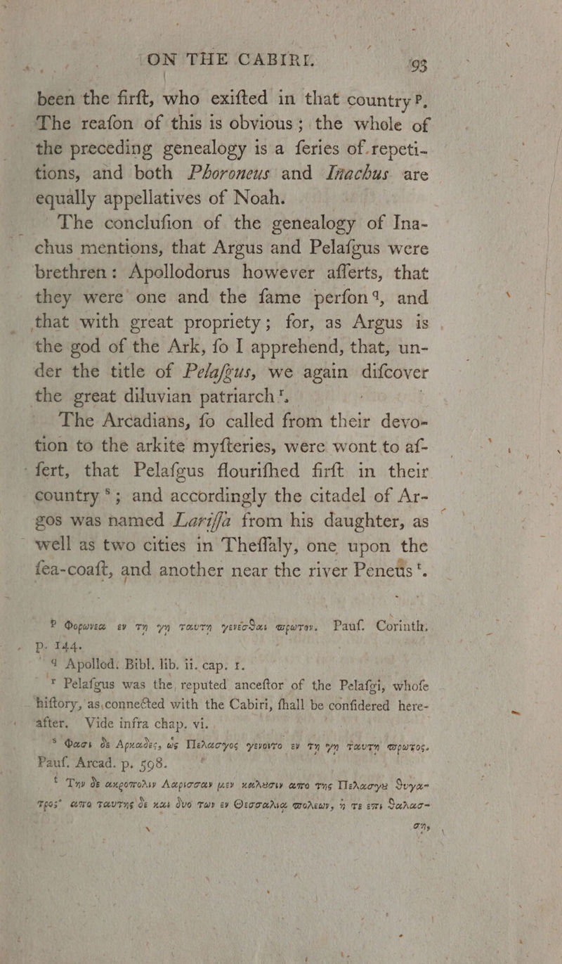 been the firft, ind exited’ in that country P, The reafon of this is obyious ; the whole of the preceding genealogy is a feries of. repeti- tions, and both Péhoroneus and Inachus are equally appellatives of Noah. The conclufion of the genealogy of Ina- - chus mentions, that Argus and Pelafgus were brethren: Apollodorus however afferts, that they were one and the fame perfon 1, and that with great propriety; for, as Argus is . the god of the Ark, fo I apprehend, that, un- der the title of Pelafgus, we again difcover the great diluvian patriarch. The Arcadians, fo called from bNedy devo- tion to the arkite myfteries, were wont to af- ~fert, that Pelafgus flourifhed firft in their country °; and accordingly the citadel of Ar- gos was named Lariffa from his daughter, as well as two cities in Theffaly, one upon the {ea-coatt, and another near the river Penetis ‘. P Dopurvee sv tn yn ravtTn yerodar wpwre. Pauf, Corinth, p- 144. é ~ 4 Apolied. Bibl. lib. ii. cap. 1. “4 Pelafgus was the, reputed anceftor of the Pelafgi, whofe _hiftory, as,connefted with the Cabiri, fhall be confidered here- after. Vide infra Soil Vi. S Maas de Apnadec, we TMeracyos yevovro ev ™ Yn Me puts. Pauf. Arcad. p. 598. : : Try de axneomrorw Aapiocay ey neArrowy coro tng TleAaoyy Spyae Tes” TG taut ng Oe nus OvO Twr cy Oraoarra TOAELIY y nh TE ET Saaac- X ay ‘