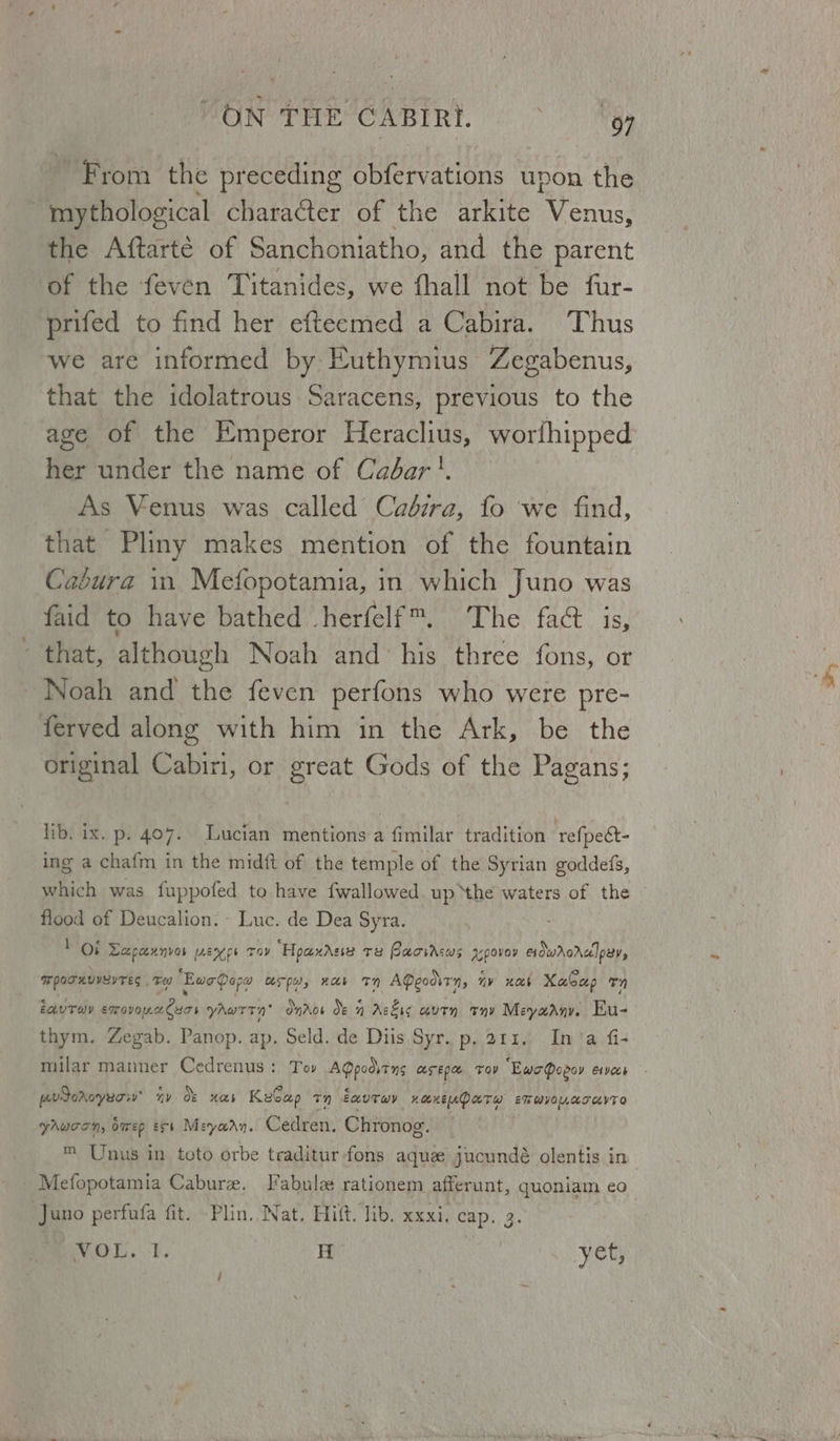 WON THE CABIRI. © ~ gy ~ From the preceding obfervations upon the . mythological character of the arkite enn. the Aftarté of Sanchoniatho, and the parent of the feven Titanides, we thall not be fur- prifed to find her efteemed a Cabira. Thus we are informed by Euthymius Zegabenus, that the idolatrous Saracens, previous to the age of the Emperor Heraclius, worfhipped her under the name of Cabar'. As Venus was called Cadira, fo we find, that Pliny makes mention of the fountain Cabura in Mefopotamia, in which Juno was faid to have bathed herfelf™. The fac that, although Noah and his three fons, or Noah and the feven perfons who were pre- ferved along with him in the Ark, be the original Cabiri, or great Gods of the Pagans; lib. ix. p. 407. Lucian mentions a fimilar tradition ‘refpect- ing a chafm in the midft of the temple of the Syrian goddefs, which was fuppofed to have fwallowed up ‘the waters of the flood of Deucalion. - Luc. de Dea Syra. “Ot Saket [AEN pe Toy “Hoax Asie Te Pacircws apovay erdwrorelpav, WporuuverTes . Te ‘Ewe Qopa ASP, HAE TN AQeodirn, nv web Xabeep Tn EauToy avsneliei yaAwrrn’ Onror Oe 1 Askis aut thy Meyaany. Eu- thym. Zegab. Panop. ap. Seld. de Diis Syr. p. 211. Ina fi- pevdoroyuciv™ ny Of Has KeCap 7) eauTwy KOKEUD ATH ET WVOLLATUVTO yhucon, bmwep est Meyaan. Cedren. Chronog. ™ Unus in toto orbe traditur fons aque jucundé olentis in Mefopotamia Cabure. Tabula rationem afferunt, quoniam eo Juno perfufa fit. Plin, Nat. Hift. lib. xxxi, cap. 3. a