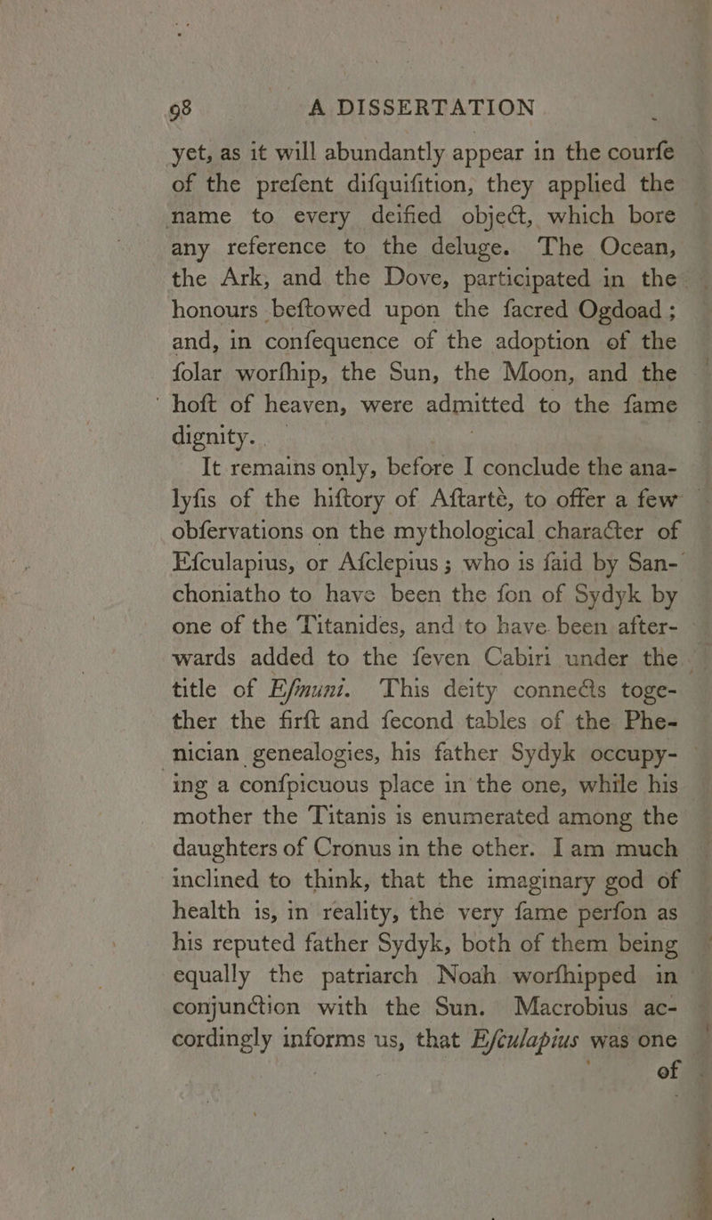 yet, as it will abundantly appear in the courfe of the prefent difquifition, they applied the name to every deified object, which bore any reference to the deluge. The Ocean, the Ark, and the Dove, participated in the — honours beftowed upon the facred Ogdoad ; and, in confequence of the adoption of the folar worfhip, the Sun, the Moon, and the 4 ‘ hoft of heaven, were admitted to the fame dignity. | It remains only, before I conclude the ana- lyfis of the hiftory of Aftarté, to offer a few — obfervations on the mythological character of — Efculapius, or Afclepius ; who 1s faid by San- choniatho to have been the fon of Sydyk by one of the Titanides, and to have been after- — wards added to the feven Cabiri under the title of Efmuni. This deity conne@s toge- ther the firft and fecond tables of the Phe- nician genealogies, his father Sydyk occupy- : ing a confpicuous place in the one, while his mother the Titanis is enumerated among the daughters of Cronus in the other. Iam much inclined to think, that the imaginary god of health 1s, in reality, the very fame perfon as his reputed father Sydyk, both of them being ~ equally the patriarch Noah worfhipped in ~ conjunction with the Sun. Macrobius ac- — cordingly informs us, that E/culapius was one of .
