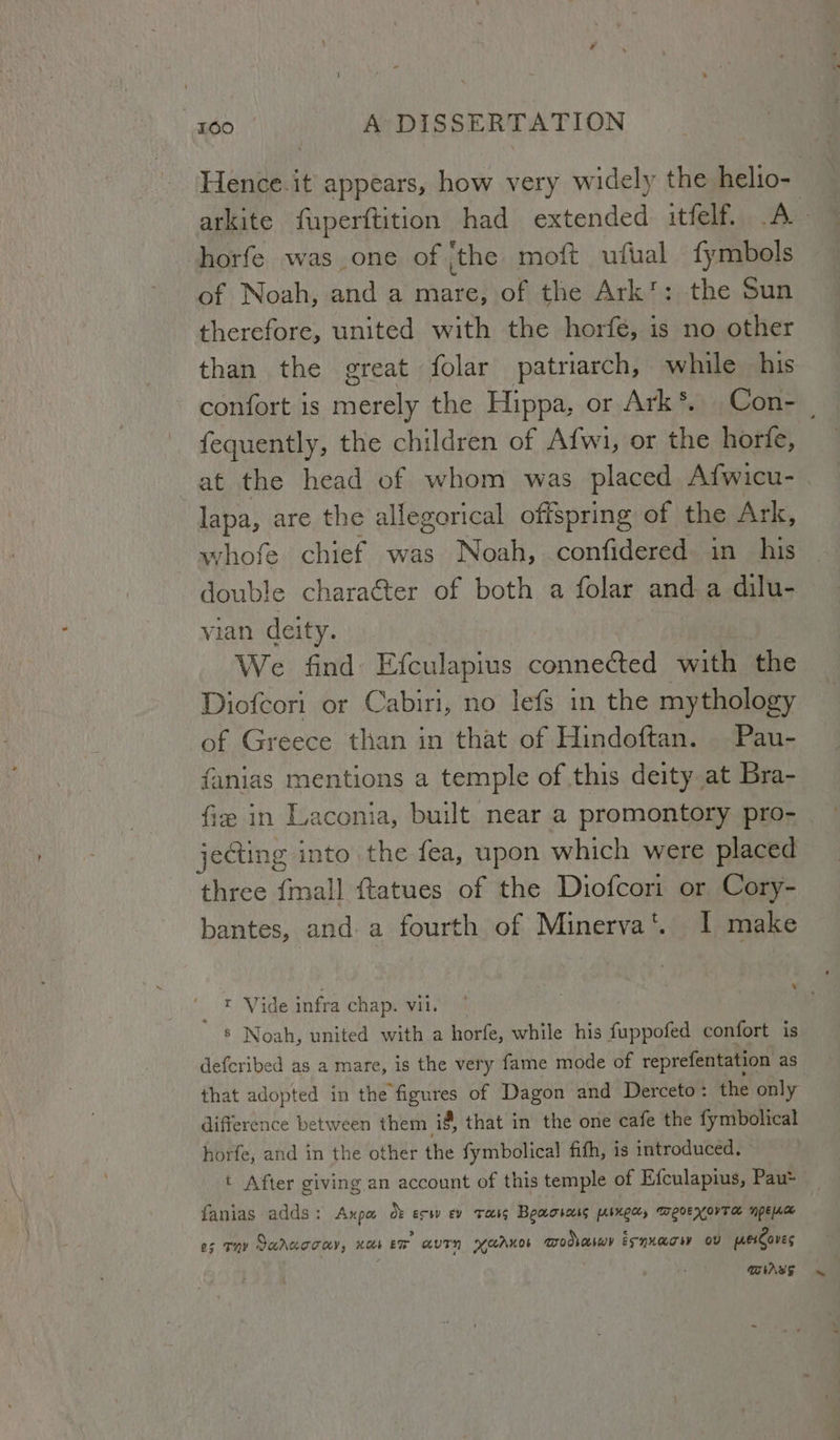 Hence.it appears, how very widely the helio- shorfe was one of ‘the moft ufual fymbols of Noah, and a mare, of the Ark’: the Sun therefore, united with the horfe, is no other than the great folar patriarch, while his fequently, the children of Afwi, or the horfe, lapa, are the allegorical offspring of the Ark, whofe chief was Noah, confidered in his double chara@ter of both a folar and a dilu- vian deity. : We find Efculapius connected with the Diofcori or Cabiri, no lefs in the mythology of Greece than in that of Hindoftan. Pau- fanias mentions a temple of this deity at Bra- fiz in Laconia, built near a promontory pro- jecting into the fea, upon which were placed three {mal] ftatues of the Diofcori or Cory- bantes, and a fourth of Minerva‘. I make = Vide infra chap. vii. ' 8 Noah, united with a horfe, while his fuppofed confort is defcribed as a mare, is the very fame mode of reprefentation as that adopted in the figures of Dagon and Derceto: the only difference between them i, that in the one cafe the fymbolical horfe, and in the other the fymbolical fith, is introduced. t After giving an account of this temple of Efculapius, Pau* fanias adds: Axpa o: esw ev reig Beaosoug pinecy weoexovTar npeaa es THY Sarcoray, xes ‘wT GUTN YCAKOs modvaswr ESNXATHY Ov perCoves DAs “~