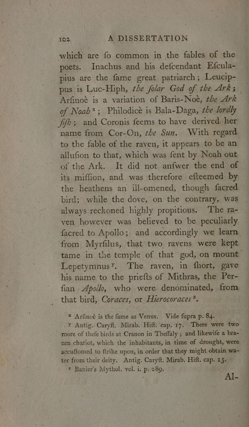 which are fo common in the fables of the poets. Inachus and his. defcendant Efcula- pius are the fame great patriarch; Leucip- pus is Luc-Hiph, the jolar God of the Ark; Arfinoé is a variation of Baris-Noé, the Ark of Noab*; Philodicé is Bala-Daga, the lordly fife; and Coronis feems to have derived her name from Cor-On, zhe Sun. With regard to the fable of the raven, it appears to be an allufion to that, which was fent by Noah out of the Ark. It did not anfwer the end of its miffion, and was therefore efteemed by ‘the heathens an ill-omened, though facred bird; while the dove, on the contrary, was always reckoned highly propitious. ‘The ra- ven however was believed to be peculiarly facred to Apollo; and accordingly we learn. from Myrfilus, that two ravens were kept tame in the temple of that god, on mount Lepetymnus’. The raven, in fhort, gave his name to the priefts of Mithras, the Per- fian - Apollo, who were denominated, from that bird, Coraces, or Hierocoraces ap * Arfinoé is the fame as Venus. Vide fupra p. 84. y Antig. Caryft. Mirab. Hitt. ‘cap. 17. There were two - more of thefe birds at Cranon in Theflaly ; and likewife a bra- zen chariot, which the inhabitants, in time of drought, were | accuftomed to ftrike upon, in order that they might obtain wa- ter from their deity. Antig. Caryft. Mirab. Hift. oe 15 # Banier’s Mythol. vol. 1. P 289. i Al-
