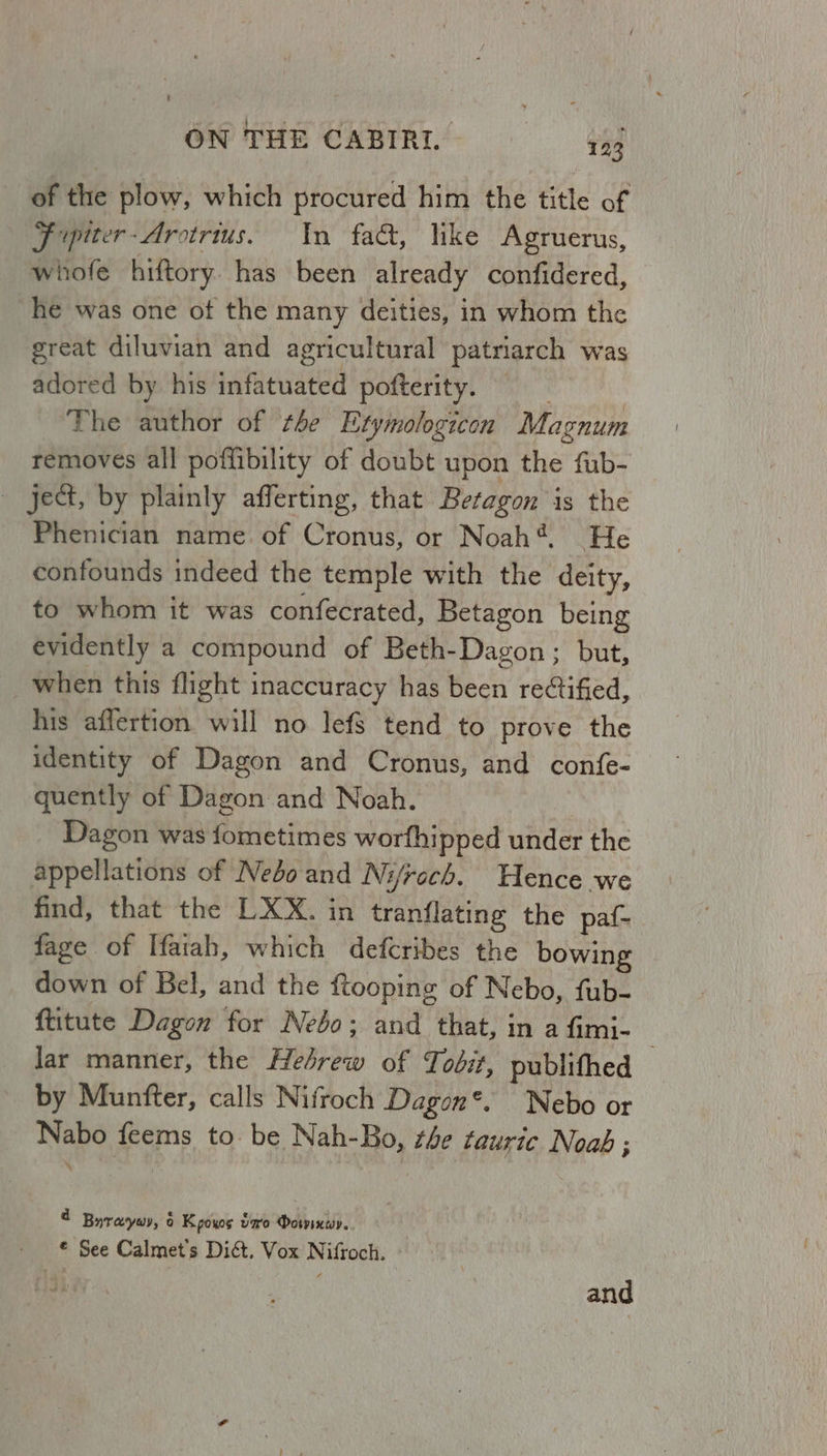 of the plow, which procured him the title of J ipiter-Arctris. In fad, like Agruerus, whofe hiftory has been already confidered, he was one of the many deities, in whom the great diluvian and agricultural patriarch was adored by his infatuated pofterity. | The author of tle Etymologicon Magnum removes all poffibility of doubt upon the fub- ject, by plainly afferting, that Betagon is the Phenician name. of Cronus, or Noah*. He confounds indeed the temple with the deity, to whom it was confecrated, Betagon being evidently a compound of Beth-Dagon ; but, when this flight inaccuracy has been rectified, his affertion will no lefS tend to prove the identity of Dagon and Cronus, and confe- quently of Dagon and Noah. | Dagon was fometimes worfhipped under the appellations of Nebo and Ni/roch. Hence we find, that the LXX. in tranflating the paf- fage of Ifaiah, which defcribes the bowing down of Bel, and the ftooping of Nebo, fub- ftitute Dagon for Nebo; and that, in a fimi- lar manner, the Hesrew of Tobit, publithed 7 by Munfter, calls Nifroch Dagon*. Nebo or Nabo feems to. be Nah-Bo, te tauric Noab ; ‘ 4 Buraywy, 6 Kpoxos var Dorin. - © See Calmet’s Di&amp;. Vox Nifroch. i and