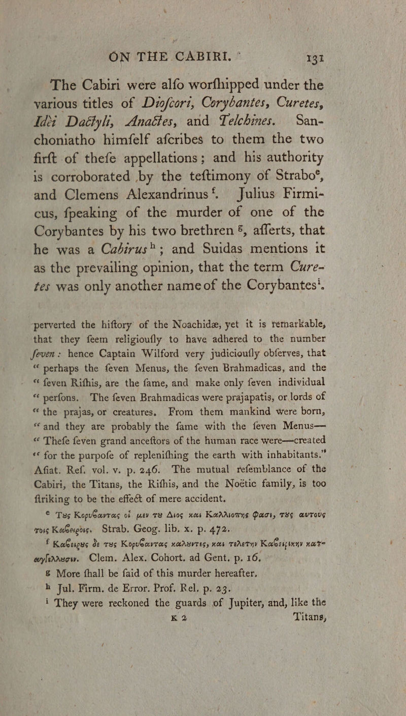 The Cabiri were alfo worfhipped under the various titles of Dizofcori, Corybantes, Curetes, Idei Daétyli, Anagies, and Telchines. San- choniatho himfelf afcribes to them the two firft of thefe appellations; and his authority is corroborated by the teftimony of Strabo’, and Clemens Alexandrinus‘. Julius Firmi- cus, fpeaking of the murder of one of the Corybantes by his two brethren §, afferts, that he was a Cadirus®; and Suidas mentions it as the prevailing opinion, that the term Cure- tes was only another name of the Corybantes’. perverted the hiftory of the Noachidz, yet it is remarkable, that they feem religioufly to have adhered to the number feven: hence Captain Wilford very judicioufly obferves, that _ “‘ perhaps the feven Menus, the feven Brahmadicas, and the “ feven Rithis, are the fame, and make only feven individual * perfons. The feven Brahmadicas were prajapatis, or lords of “the prajas, or creatures. From them mankind were born, “and they are probably the fame with the feven Menus— « Thefe feven grand anceftors of the human race were—created ‘* for the purpofe of replenifhing the earth with inhabitants.” Afiat. Ref. vol. v. p. 246. The mutual refemblance of the Cabiri, the Titans, the Rifhis, and the Noétic family, is too firiking to be the effect of mere accident. OTs KopuCavras ob prev TR Aros xe Kaaasonns Paci, T8$ avToUs ois KeGeieass, Strab. Geog. lib. x. p. 472. f Kaescus Oo: T35 Kopuearrecs UAASVTES, HOE TEAET HY KaGespsxny OT? eylesazow. Clem. Alex. Cohort. ad Gent. p. 16. &amp; More fhall be faid of this murder hereafter. h Jul. Firm. de Error. Prof. Rel. p. 23. i They were reckoned the guards of Jupiter, and, like the kK 2 Titans,