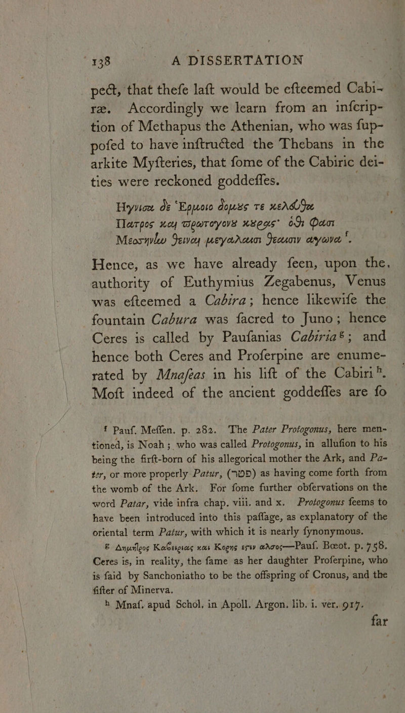 pect, that thefe laft would be efteemed Cabi~ rz. Accordingly we learn from an infcrip- tion of Methapus the Athenian, who was fup- pofed to have inftructed the Thebans in the arkite Myiteries, that fome of the Cabiric. dei- ties were reckoned goddefles. | Hryvicw de “Epuoro dowss te xeAdSee Tlarpos xey wewroyos usegs* 09: Door Meosqulw Senwoy peyaroun Jecuow ayiaver. Hence, as we have already feen, upon the, authority of Euthymius Zegabenus, Venus was efteemed a Cadira; hence likewife the fountain Cadura was facred to Juno; hence Ceres is called by Paufanias Caéiria®; and hence both Ceres and Proferpine are enume- rated by Muafeas in his lift of the Cabiri *. Mott indeed of the ancient goude are fo f Pauf. Meffen. p. 282. The Pater Protogonus, here men- tioned, is Noah ;_ who was called Protogonus, in allufion to his being the firft-born of his allegorical mother the Ark, and Pa- ter, or more properly Patur, (70D) as having come forth from the womb of the Ark. For fome further obfervations on the word Patar, vide infra chap. vili. and x. Protogonus feems to have been introduced into this paflage, as explanatory of the oriental term Patur, with which it is nearly fynonymous. &amp; Anuleos KaGeigsas nas Koons erty awrcos—Paul. Boot. p-.7 58. Ceres is, in reality, the fame as her daughter Proferpine, who is faid by Sanchoniatho to be the offspring of Cronus, and the fifter of Minerva. h Mnaf. apud Schol, in Apoll. Argon. lib. i. ver. 917. far