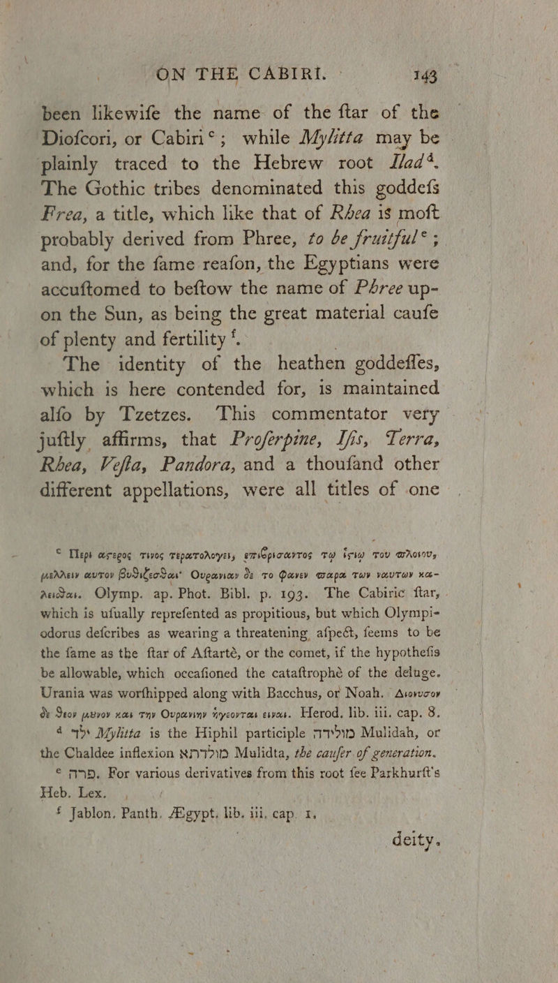 been likewife the name of the ftar of the plainly traced to the Hebrew root I/ad*. The Gothic tribes denominated this goddefs Fea, a title, which like that of Rea is moft probably derived from Phree, to de fruztful® 5. and, for the fame reafon, the Egyptians were -accuftomed to beftow the name of Pdree up- on the Sun, as being the great material caufe of plenty and fertility &amp; The identity of the heathen goddeffes, which is here contended for, is maintained alfo by Tzetzes. ‘This commentator very juftly affirms, that Proferpme, Ifs, Terra, Rhea, Vefta, Pandora, and a thoufand other different appellations, were all titles of one © Tepe HrEpOG THOS TEPAUTOALYESs emriopioayTos Tw bev TOU BWA, fAbAAgiy a@UTOD BudileoS as Oveavay os To Poevev TAPR THY VAUTWY HO Audas. Olymp. ap. Phot. Bibl. p. 193. The Cabiric ftar, | which is ufually reprefented as propitious, but which Olympi- odorus defcribes as wearing a threatening afpect, feems to be the fame as the ftar of Aftarté, or the comet, if the hypothefis be allowable, which occafioned the cataftrophé of the deluge. Urania was worfhipped along with Bacchus, or Noah. Avovwcoy d: Seop jabvoy xa Thy Oupaviny nycovras espa. Herod. lib. ui. cap. 8. 4 bs Mylitta is the Hiphil participle a7*>9 Mulidah, or the Chaldee inflexion R771) Mulidta, the caufer of generation. € m5. For various derivatives from this root fee Parkhurft's Heb. Lex. £ Jablon., siti Egypt. lib. ili, cap. 1, deity.