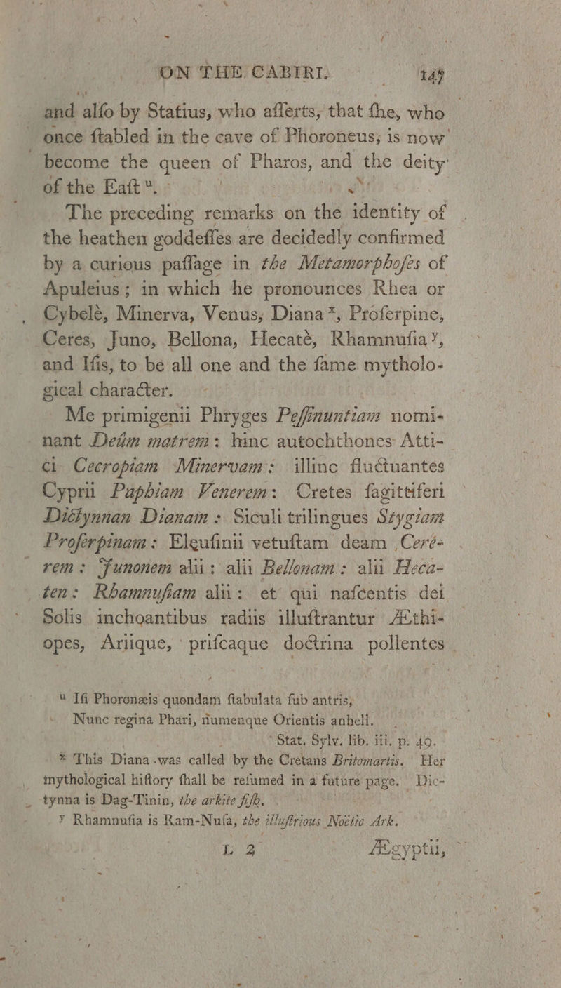 as / ON THE CABIRI. —S tay 4 and alfo by Statius, who aflerts, that the, who once ftabled in the cave of Phoroneus; is now become the queen of Ara and Whe deity’ of the Eaft*. - e The preceding remarks on the identity of the heathen goddeffes are decidedly confirmed by a curious paflage in the Metamorpbhofes of Apuleius ; ; in which he pronounces Khea or Cybele, Minerva, Venus, Diana*, Proferpine, Ceres, Juno, Bellona, Hecaté, Rhamnufia’, and Ifis, to be all one and the fame mytholo- gical character. Me primigenii Phryges Pefinuntiam nomi- nant Detim matrem: hinc autochthones Atti- | ci Cecropiam Minervam: illinc fAuCuantes Cyprii Paphiam Venerem: Cretes fagittiferi Diéiynnan Dianam : Siculitrilingues Stygzan Proferpinam: Eleufinit vetuftam deam Ceré- rem: Funonem aii: alii Bellonam: ali Heca- ten: Rhamnufiam alii: et qui nafcentis dei Solis inchoantibus radiis illuftrantur A“thi- opes, Arique, ° prifcaque doctrina pollentes « Tfi Phorenzis quondam ftabulata fub antris, Nunc regina Phari, dumenque Orientis anheli. Stat. Sylv. lib. iti. p. 4o. This Diana -was called by the Cretans Britomartis. Her mythological hiftory fhall be refumed in a future hint Dic- tynna is Dag-Tinin, ibe arkite fi/h. Ri ¥ Rhamnufia is Ram-Nufa, the TA Noetic Ark. La Abgyptil,