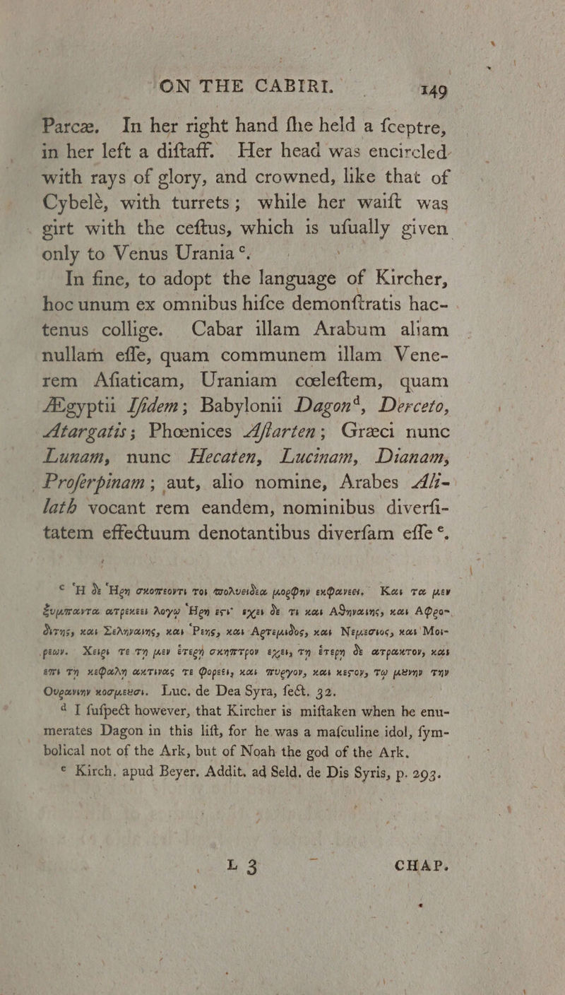 Parce. In her right hand fhe held a {ceptre, in her left a diftaff. Her head was encircled with rays of glory, and crowned, like that of Cybelé, with turrets; while her wait was girt with the ceftus, which is ufually given only to Venus Urania®. dhe In fine, to adopt the language of Kircher, hoc unum ex omnibus hifce demonftratis hac- . tenus collige. Cabar illam Arabum aliam nullamn effe, quam communem illam Vene- rem Afiaticam, Uraniam cceleftem, quam Aigypti Jfidem; Babylonii Dagon‘, Derceto, Atargatis; Phoenices Affarten; Greci nunc Lunam, nunc Hecaten, Lucinam, Dianam, _Proferpinam; aut, alio nomine, Arabes 4/- lath vocant rem eandem, nominibus diverfi- tatem effectuum denotantibus diverfam effe °. @ é cH &amp; ‘Hen CHOMEOVTS Tor WoAveideae [A0eDnv exParvecs. Kes ve ev Jupmavra aT pentes Aoyw ‘Hen est’ ayes OF Ts xs ASnvains, noes AQeo= TNS, Mab LeAnvasns, nas ‘Pens, Xb Agtepsdos, xos Nenweosoc, xas’ Mos- pewy. Keres Te.Tn prey ereey RAM POV EXEb, n ETepn oe LT PLUTOV, KAS £76 1m) xEDaAn AUTWAS TE Popets, HOb MWUCYOV, HOKE KETV, TH Aeyyy THY Ovgaviny HOT UELOS. Luc. de Dea Syra, fect. 32. ¢ T fufpe&amp;t however, that Kircher is miftaken when he enu- merates Dagon in this lift, for he was a ma{culine idol, fym- bolical not of the Ark, but of Noah the god of the Ark. © Kirch, apud Beyer, Addit, ad Seld. de Dis Syris, p. 293. weet g a CHAP.