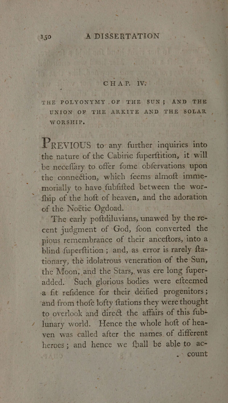 : Tgo AIDISSERTATION .,= CHAP. IV; THE POLYONYMY ,OF THE SUN; AND THE UNION OF THE ARKITE AND THE SOLAR WORSHIP. - ’ Previous to- any further inquiries into ‘the nature of the Cabiric fuperftition, it will _ be neceflary to. offer fome obfervations upon the connection, which feems almoft imme- morially to have fubfifted between the wor- fhip of the hoft of heaven, and the adoration of the Noétic Ogdoad. © 3 The early poftdiluvians, unawed by the re- cent judgment of God, foon converted the — pious remembrance of their anceftors, into a. blind {uperftition ; and, as error is rarely fta- tionary, the idolatrous veneration of the Sun,. - the Moon, and the Stars,, was ere long fuper- added. Such glorious bodies were efteemed a fit refidence for their deified progenitors ; and from thofe lofty ftations they were thought to overlook and dire@t the affairs of this fub« lunary world. Hence the whole hoft of hea- ven was called after the names of different heroes ; and hence we fhall bé able to ac- .> count