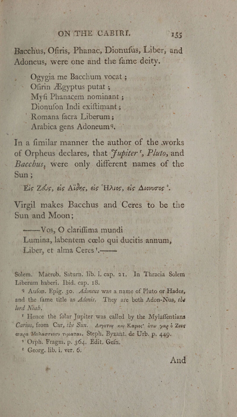 Bacchus, Ofiris, Phanac, Dionufus, Liber, and _ Adoneus, were one and the fame deity. | | . \ Ogygia me Bacchum. vocat ; Ofirin Aigyptus putat ; Myfi Phanacem nominant ; Dionufon Indi exiftimant ; ‘Romana facra Liberum ; Arabica gens Adoneum4, In a fimilar manner. the author of the works of Orpheus declares, that Fupzter, Pluto, and Bacchus, were > only different names of the Sun; Eis Zs, sis Alone, eis “HAsos, sis Asovucros *. Virgil makes Bacchus and ‘Ceres to be the Sun and Moon; ——Vos, O clariffima mundi Lumina, labentem ceelo qui ducitis annum, Liber, et alma Ceres .—— Solem. Macrob. Saturn. lib. i. cap. 21, In Thracia Solem - Liberum haberi. Ibid. cap. 18. 4 Aufon. Epig. 30. Adoneus was a name of Pluto or Hades, and the fame title as Adonis. Fae are both Adon-Nus, the lord Noah. : Mi * Hence the folar Yacties was called by the Mylafientians * Carws, from Car, the Sun. Asyerey ney Kapios’ tru yae 0 Zeus wage Mvrwccevos tinetas. Steph. Byzant. de Urb, Pp. 449. 8 Orph. Fragm. p. 364, Edit. Gefn, * Georg. lib. i. ver. 6, And