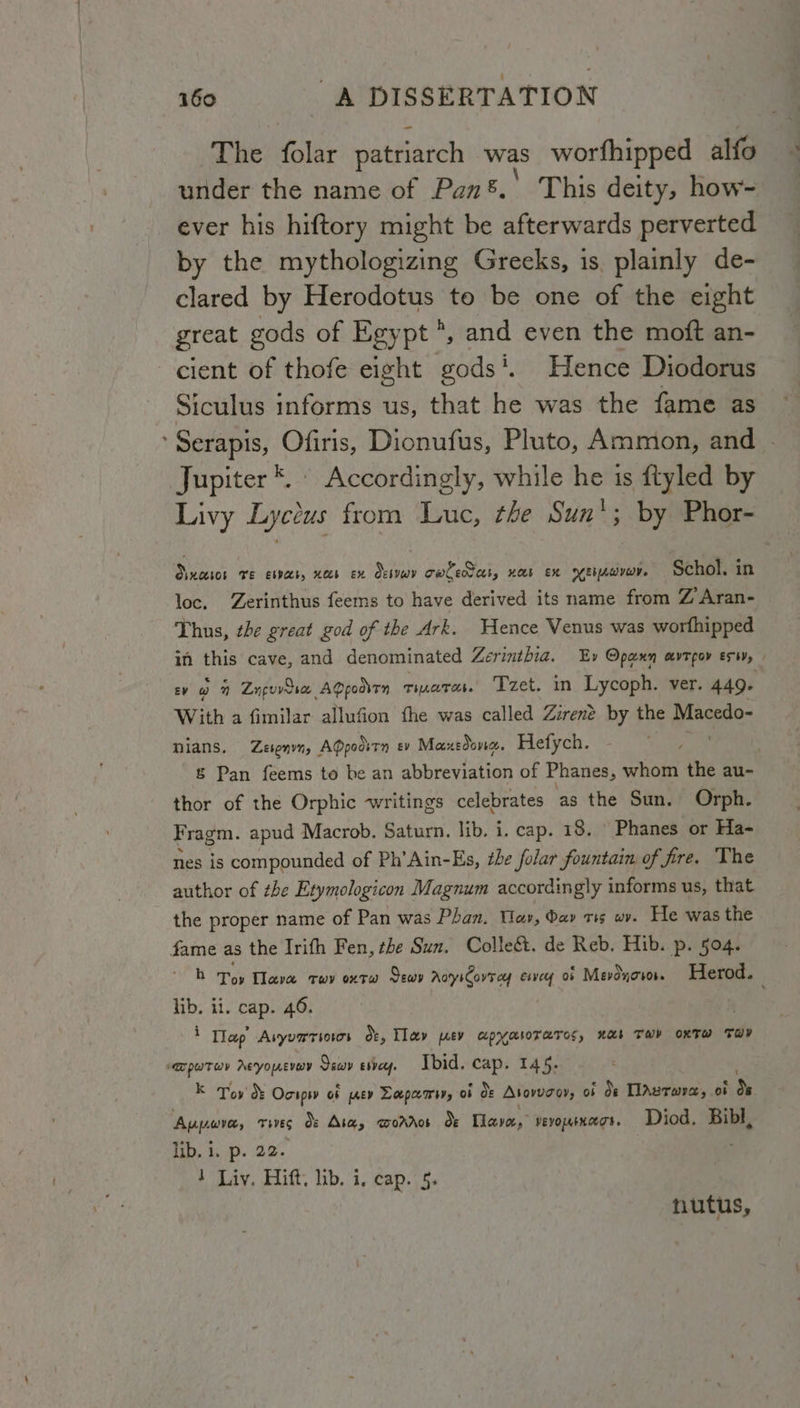 The folar patriarch was worfhipped alfo under the name of Pan8.' This deity, how- ever his hiftory might be afterwards perverted by the mythologizing Greeks, 1s. plainly de- clared by Herodotus to be one of the eight great gods of Egypt *, and even the moft an- cient of thofe eight gods‘. Hence Diodorus Siculus informs us, that he was the fame as Serapis, Ofiris, Dionufus, Pluto, Ammon, and - Jupiter ™. © Accordingly, while he is ftyled by Livy Lyccus from Luc, the Sun'; by Phor- Sixceros ve esvecs, ees ex Sesveov owledters, not EX YEbAwIwr. Schol. in loc. Zerinthus feems to have derived its name from ZAran- Thus, the great god of the Ark. Hence Venus was worhipped in this cave, and denominated Zerinthia. Ev Opann avtgov exiy, | Ev ra ” Znguvooce AQpoarrn Tiare. Tzet. in Lycoph. ver. 449+ With a fimilar allufion the was called Zirené by the Wneate nians. Zesenvn, AQpoovrn ev Maxedonc. Hefych. . &amp; Pan feems to be an abbreviation of Phanes, whom the au- thor of the Orphic writings celebrates as the Sun. Orph. Fragm. apud Macrob. Saturn. lib. i. cap. 18. © Phanes or Ha- nes is compounded of Ph’Ain-Es, the folar fountain of fre. The author of the Etymologicon Magnum accordingly informs us, that the proper name of Pan was Phan. Wav, day ris wv. He was the fame as the Irith Fen, the Sun. Colleét. de Reb. Hib. p. 504. bh Toy Hava rev oxtw Sewv AotyiCovrey esvey ob Mevdyoror. Herod. lib. ii. cap. 46. 1 Tlap Asyuariows Oe, Tlay ev apyasorarcc, nas Tar oxTwW TH? id babel Acyouevav Saw ervey. Ibid. cap. 145. Kk Toy &amp; Ocipsv oF prev Lapa wey, of OF Asovuaays of Oe TlAvrwra, of ds Aupwve, THE Bs Ase, aworros dx Nave,” vevournegs. Diod. Bibl, Tb. iP. 32 1 Liv. Hift. lib. i. cap. 5. nutus,