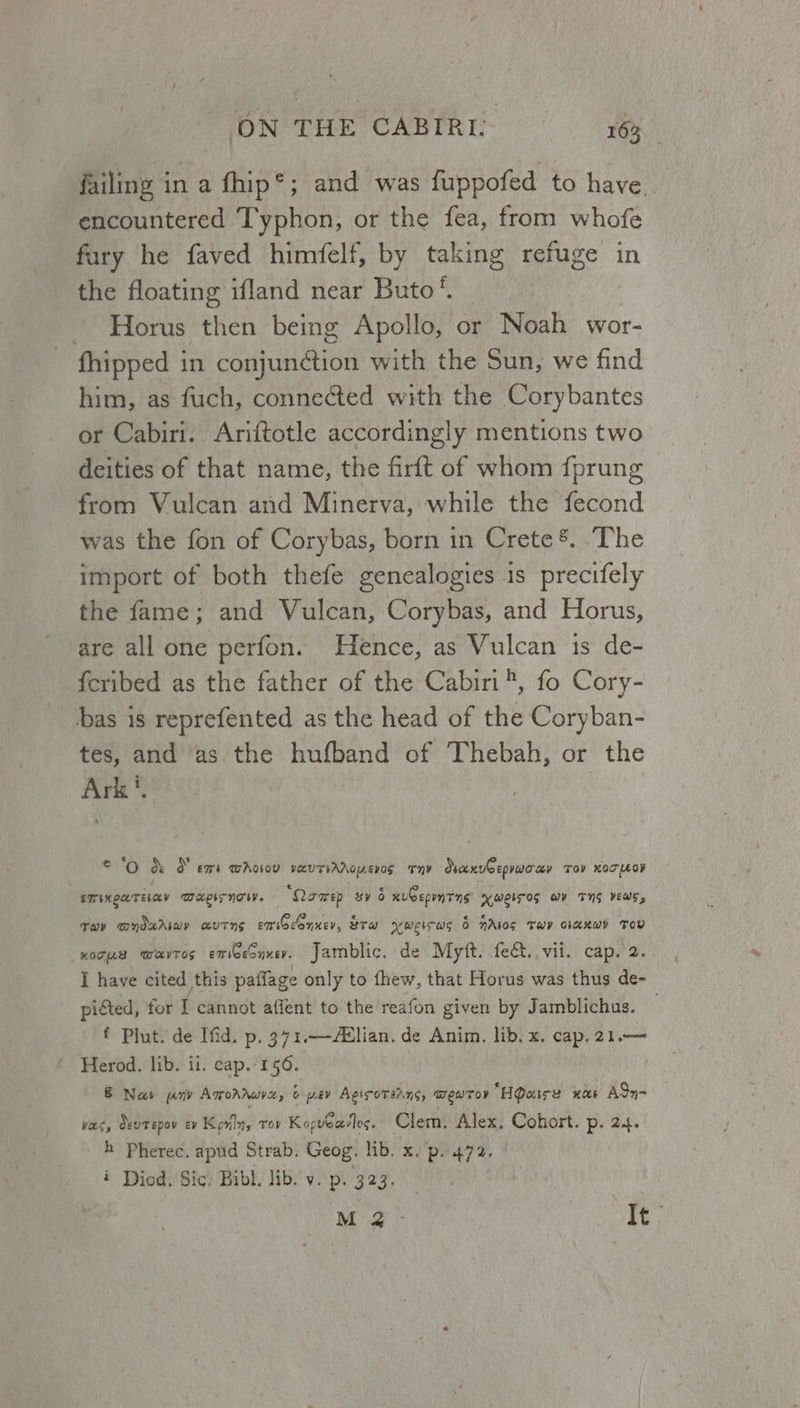 ON THE CABIRI. 16%, failing in a fhip®; and was fuppofed to have. encountered Typhon, or the fea, from whofe fury he faved himfelf, by taking refuge in the floating ifland near Buto’. - Horus then being Apollo, or Noah wor- fhipped in conjunction with the Sun, we find him, as fuch, connected with the Corybantes or Cabiri. Ariftotle accordingly mentions two deities of that name, the firft of whom {prung from Vulcan and Minerva, while the fecond was the fon of Corybas, born in Crete ®. .The import of both thefe genealogies 1s precifely the fame; and Vulcan, Corybas, and Horus, are all one perfon. Hence, as Vulcan 1s de- {cribed as the father of the Cabiri®, fo Cory- bas is reprefented as the head of the Coryban- tes, and as the hufband of Thebah, or the Ark', © °O &amp; &amp; ems waotov YRUTIAAOEVOS = 'Tn¥ SvaxvCepraccev TOV NOT MOV ETINQETELAY WAEISNTI. ‘Qoaep sy 6 xubepmTns xweiros wy TNS vews, Tov @ndxAimy autns smiGconxer, &amp;rw xwgicws &amp; NAlos Tw ciaxwy Tov HOTUAB WHKITOS emioesnxer. Jamblic. de Mytt. fe€t.. vii. Cap. 2. I have cited this paflage only to fhew, that Horus was thus de- picted, for I cannot affent to the reafon given by Jamblichus. f Plut. de Ifid. p. 371.—Aslian. de Anim. lib. x. cap. 21.— Herod. lib. ii. cap. 156. &amp; Nas pony Amonrure 6 pev Agiscoreans, BewTov “Haire nas ASy- vas, devtepov EY Kpviln, TOV KopvCasTes. Clem. Alex, Cohort. P> 24. —h Pherec. apud Strab. Geog. lib. x. p..472. i Diod. Sic. Bibl. lib. y. p. 323. M2 - It: