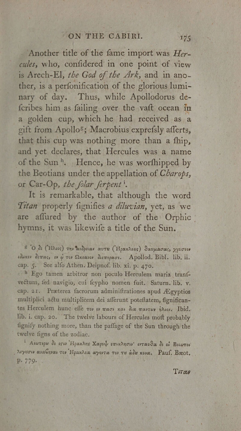 Another title of the fame import was Her- cules, who, confidered in one point of view is Arech-E]l, the God of the Ark, and in ano- PNGT}'.1S. a perfonification of the glorious lumi- nary of day. Thus, while Apollodorus de- fcribes him as failing over the vaft ocean in a golden cup, which he had received as a eift from Apollo’; Macrobius exprefsly afferts, that this cup was nothing more than a fhip, and yet declares, that Hercules was a name of the Sun”. Hence, he was worfhipped by the Beotians under the appellation of CAarops, or Car-Op, the folar ferpent'. It is remarkable, that although the a Titan properly fignifies a diluvian, yet, as we are aflured by the author of the: Orphic - hymns, it was likewife a title of the Sun. 8 ‘Oo: (“Hatos) Ty xvdperaey AavUTE (Hpaxrses) 2 VAULTS, HY pUTEOD edwxev demas, gy @ Toy Quecvoy Ovemepace. Apollod. Bibl. lib. ii cap. 5. See alfo Athen. Deipnof. lib. xi. p. 470. - 4 Eo tamen arbitror non poculo Herculem maria_tran{- vectum, fed navigio, cui {cypho nomen fuit.’ Saturn. lib. v. cap. 21. Preterea facrorum adminiftrationes apud Atgyptios multiplici a€tu multiplicem dei afferunt poteftatem, fignifican- tes Herculem hunc efle roy EY TAT Hobs Dice wavrav navy. Ibid, lib. i. cap. 20. “The twelve labours of Hercules moft probably fignify nothing more, than the paflage of the Sun through the _ twelve figns of the zodiac. : . Avarepu Oe erty ‘Hoaxans Xapol emrxAnoiy’ evravda ds of Boswros _Aeyeow ecvaGavas Tov “Hpanasa ayote Tov T8 gos xv. Paul. Beeot, RP. 779+ Tires