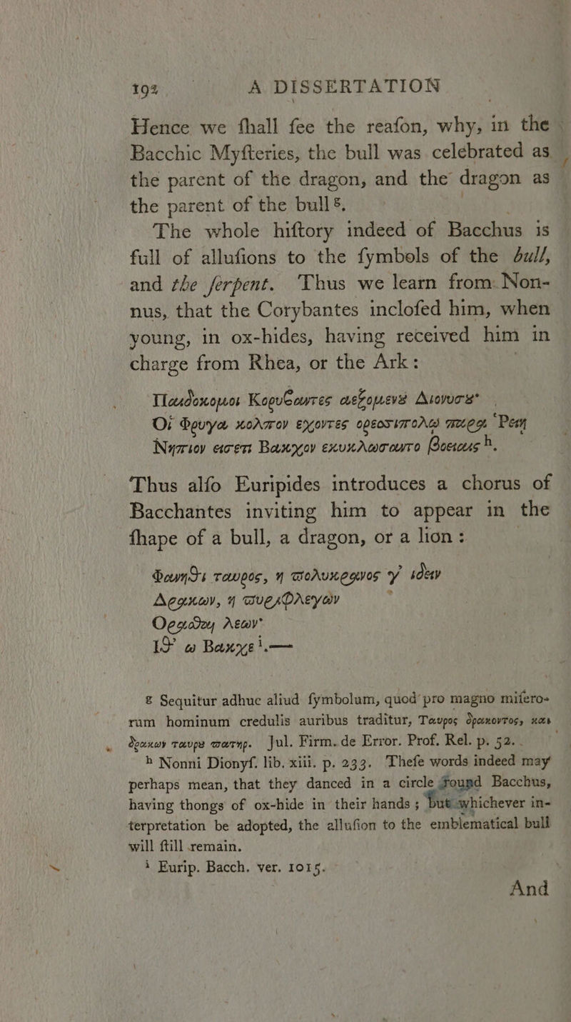 Hence we fhall fee the reafon, why, in the Bacchic Myfteries, the bull was celebrated as the parent of the dragon, and the dragon as the parent of the bull. . . The whole hiftory indeed of Bacchus is full of allufions to the fymbols of the dull, and the ferpent. ‘Thus we learn from: Non- nus, that the Corybantes inclofed him, when young, in ox-hides, having received him in charge from Rhea, or the Ark: | Tlasdonowos KopuCowres oe Foueves Atovurs* Oi Bouya xormov exovres opeosimors meg. Pes Nymriovy erent Baxroy exuxaAmoorro Bacscus ). Thus alfo Euripides introduces a chorus of Bacchantes inviting him to appear in the fhape of a bull, a dragon, or a lion: | Boyds Tops, N Woruxegves Y sey Agonayv, 4 auesDAcyaw . Oggaday Atay’ IF w Baxyei.— &amp; Sequitur adhue aliud fymbolum, quod’ pro magno mifero- rum hominum credulis auribus traditur, Tavpos Spenovtos, nas eanwy rave warn. Jul. Firm. de Error. Prof. Rel. p. 52. . . h Nonni Dionyf. lib. xiii. p. 233. Thefe words indeed may perhaps mean, that they danced in a circle Gourd Bacchus, having thongs of ox-hide in their hands ; Dut whichever in- terpretation be adopted, the allufion to the embiematical bull will ftill remain. 4 Eurip. Bacch. ver. 1015. And