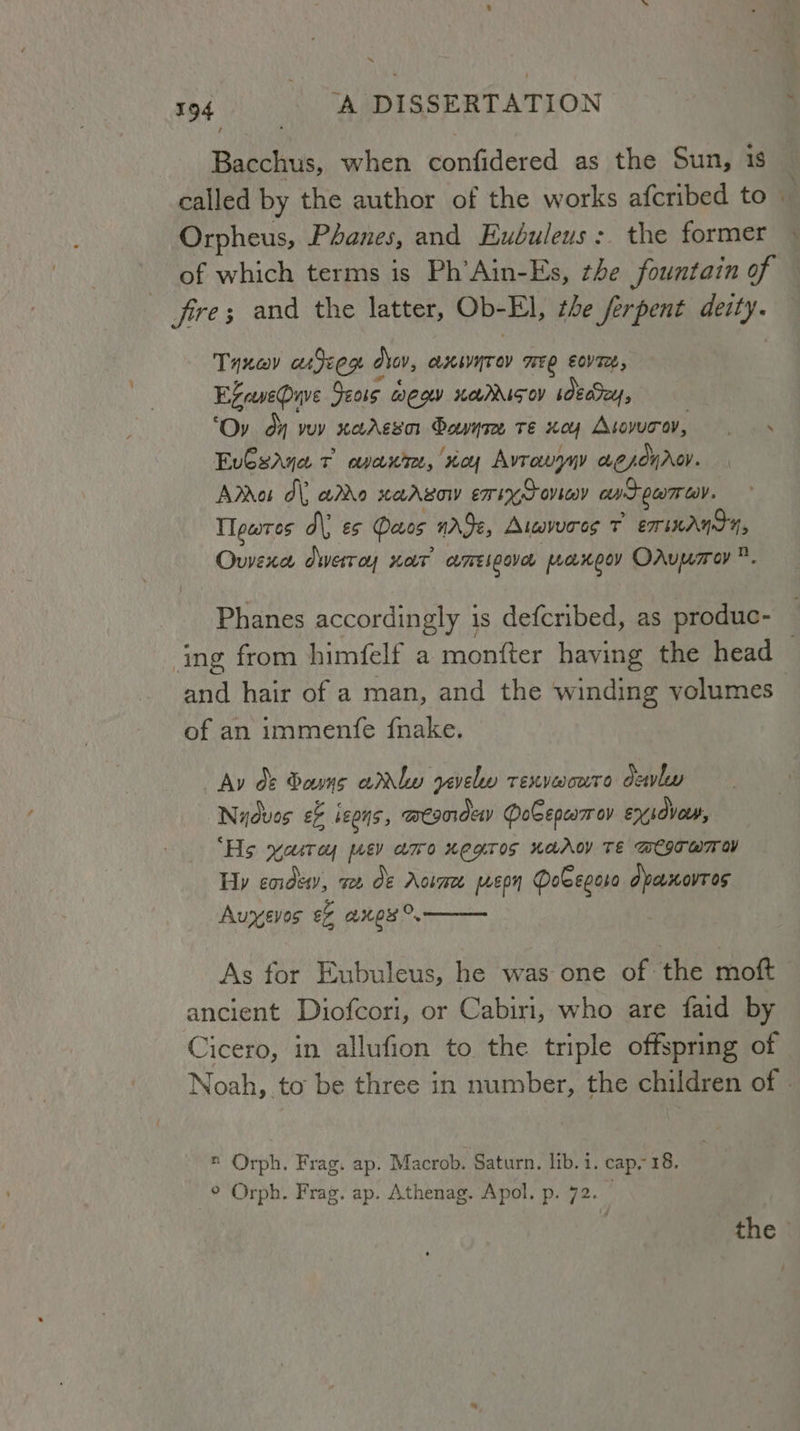 ~ 194 A DISSERTATION : Bacchus, when confidered as the Sun, 1S called by the author of the works afcribed to ia Orpheus, Phanes, and Eubuleus: the former — of which terms is Ph’Ain-Es, the fountain of fire; and the latter, Ob-El, the ferpent deity. Taxa adeem dlov, axivyrov mee eovre, Exaseuve Seas egw noddisoy sdecSey, ‘Ov dy voy xaAgsor Donte te xoy Avorn, .— s Eu€saya v avant, voy Avrauyny aesonrov. Arras dl ado xarvaw exixycoviey avtpamay. Tlewres d\) es Daos nAje, Atwvoros 7 ET MANSY, Owexa dwerroy nor’ ameigave paxeoy OAuwrey®. Phanes accordingly is defcribed, as produc- ing from himfelf a monfter having the head — and hair of a man, and the winding volumes of an immenfe fnake. Av d&amp; Dons arly yevelw renvworre dewly Nydves e&amp; Je0ns, meanday DoGEepcarav ex lovour, ‘Hs yarroy jusy aro Kegtos KaACY TE WEITWTOY Hy cordeey, see de Aosmee ep Dobegora dpanovros Auyevos ef aes. As for Eubuleus, he was one of the moft ancient Diofcori, or Cabiri, who are faid by Cicero, in allufion to the triple offspring of Noah, to be three in number, the children of © ® Orph. Frag. ap. Macrob. Saturn. lib. i. cap. 18. ° Orph. Frag. ap. Athenag. Apol. p. 72. the
