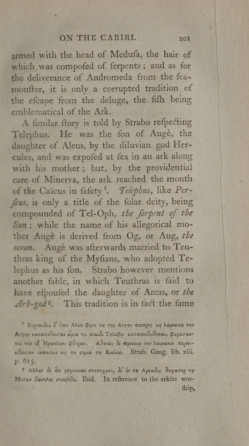 armed with the head of Medufa, the hair of which was compofed of ferpents ; and as for the deliverance of Andromeda from the fea- montter, it is only a corrupted tradition of the efcape from the deluge, the fifh being emblematical of the Ark. _ A fimilar ftory is told by Strabo lneciny Telephus. He was the fon of Augé, the daughter of Aleus, by the diluvian god Her- cules, and was expofed at fea in an ark along with his mother; but, by the providential care of Minerva, the ark reached the mouth of the Caicus in fafety*. Telepbus, like Per- feus, is only a titlé of the folar deity, being compounded of Tel-Oph, the ferpent of the Sun; while the name of his allegorical mo- ther Augé is derived from Og, or Aug, the ocean. Auge was afterwards married to Teu- thras king of the Myfians, who adopted Te- lephus as oie fon. Strabo however mentions another fable, in which Teuthras is faid to have efpoufed the daughter of Arcas, or the Ark-god®. ‘This tradition is in fact the fame f Evgraiong } vero Avge Purr re tng Avyns mareos es Aq puaxa THY Avyyy HUTATEEIT OLY OLe TH actor TnrrPa naremorlusnvett, Pupacay« wos TH £&amp; “Hpacnaess Progay. je Bl ASnvas os Tpovorce Thy Acpyanae Weed giccy exmecev cig TO sone Te Kaixs. Strab, Geog. lib. xiii. p. 615. &amp; Aragy de det YEyovevas CUITUYIAY, ov ay TB A puados Soyarnp va) Mucav Bacirss cummrde. Ibid. In reference to the arkite wor- fhip, |