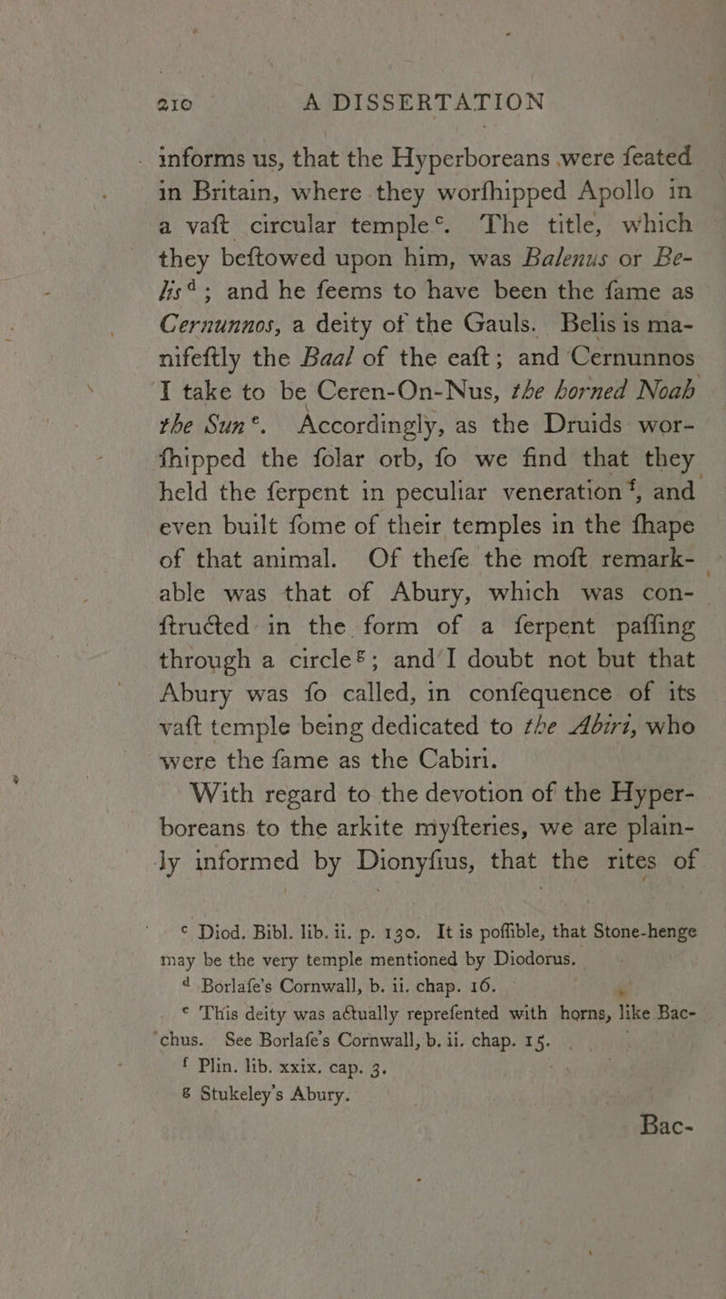 . informs us, that the Hyperboreans were feated in Britain, where they worfhipped Apollo in a vaft circular temple®. The title, which they beftowed upon him, was Balenus or Be- dis*; and he feems to have been the fame as Cernunnos, a deity of the Gauls. Bellis 1s ma- nifeftly the Baa/ of the eaft; and Cernunnos ‘I take to be Ceren-On-Nus, the horned Noah the Sun °. Accordingly, as the Druids: wor- fhipped the folar orb, fo we find that they held the ferpent in peculiar veneration‘, and even built fome of their temples in the fhape of that animal. Of thefe the moft remark-_ able was that of Abury, which was con-_ f{tructed: in the form of a ferpent paffing through a circle®; and’I doubt not but that Abury was fo called, in confequence of its vaft temple being dedicated to rhe Abirz, who were the fame as the Cabiri. With regard to the devotion of the Hyper- boreans to the arkite myfteries, we are plain- ly informed by Dionyfins, that the rites of © Diod. Bibl. lib. ii. p. 130. It is poffible, that Stone-henge may be the very temple mentioned by Diodorus. Borlafe’s Cornwall, b. ii. chap. 16. Rn © This deity was actually reprefented with horns, like Bac- ‘chus. See Borlafe’s Cornwall, b. ii. chap. 1 5 f Plin. lib. xxix. cap. 3 8 Stukeley’s Abury. Bac-