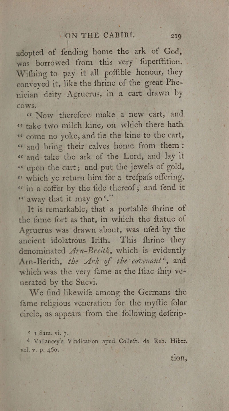 ‘ JON THE CABIRY. ay adopted of fending home the ark of God, was borrowed from this very fuperftition. Withing to pay it all poffible honour, they conveyed it, like the fhrine of the great Phe- nician deity Agruerus, in a cart drawn by COWS. | 3 , «© Now therefore make a new cart, and ¢¢ take two milch kine, on which there hath «¢ come no yoke, and tie the kine to the cart, « and bring their calves home from them: «¢ and take the ark of the Lord, and lay it *¢ upon the cart; and put the jewels of gold, ‘* which ye return him for a trefpafs offering, «in a coffer by the fide thereof; and fend it «© away that it may go°.” It is remarkable, that a portable fhrine of the fame fort as that, in which the ftatue of Agruerus was drawn about, was ufed by the ancient idolatrous Irifh. This fhrine they denominated rn-Breith, which is evidently Arm-Berith, the Ark of the covenant*, and which was the very fame as the Ifiac hip ve- nerated by the Suevi. We find likewife among the Germans the fame religious veneration for the myftic folar circle, as appears from the following defcrip- © 1 Sam. vi. 7. i 4 Vallancey’s Vindication apud Colleé&. de Reb. Hiber. vol. v. p. 460. 4 thse tion,