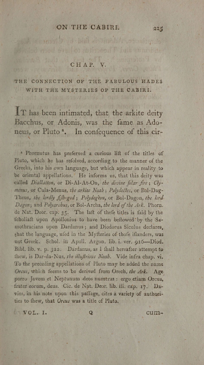 Coit Bak a. THE CONNECTION OF THE FABULOUS HADES WITH THE MYSTERIES OF THE CABIRI. It has heen intimated, that the arkite deity Bacchus, or Adonis, was the fame as Ado- neus, or Pluto*. In confequence of this cir- \ 4 Phornutus has preferved a curious lift of the titles of Pluto, which he has refolved, according to the manner of the Greeks, into his own language, but which appear in reality to be oriental appellations. He informs us, that this deity was called Diallatton, or Di-Al-At-On, the divine folar fre; Cly- — menus, or Cula-Menus, the arkite Noab; Polydectes, or Bol-Dag- Theus, the lordly fifb-god ; Polydegton, or Bol-Dagon, the lord Dagon; and Polyarchus, or Bol-Archa, the lord of the Ark. Phorn. de Nat. Deor. cap: 35. The laft of thefe titles is faid by the {choliaft upon Apollonius. to have been beftowed* by the Sa- mothracians upon Dardanus; and Diodorus Siculus declares, that the language, ufed in the Myfteries of thofe iflanders, was mot Greek. Schol. in Apoll. Argon. lib. i. ver. g16—Diod. Bibl, lib. v. p. 322. Dardanus, as I hall hereafter attempt to thew, is Dar-da-Nus, the dluffrious Noah. Vide infra chap. vi. To the preceding appellations of Pluto may be added the name Orcus, which feems to be derived from Orech, the Ark, Age porro Jovem et Neptunum deos numeras : ergo etiam Orcus, frater eorum, deus. Cic. de Nat. Deor. lib. iii. cdp. 17. Da- vies, in his note upon this paflage, cites a variety of authari- ties to fhew, that Orcus was a title of Pluto. VOL... i. Q CumMe-