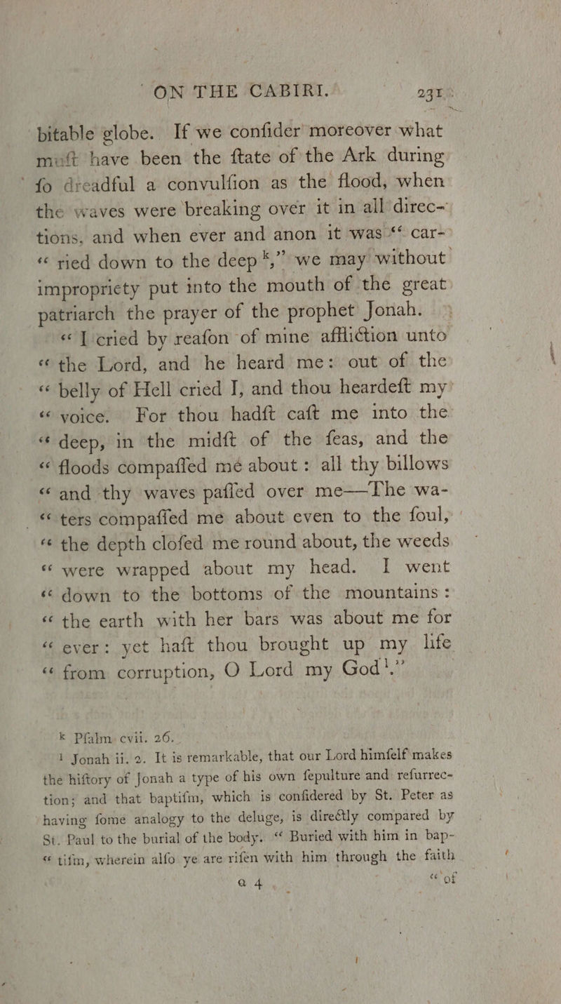 bitable globe. If we confider moreover what muft have been the ftate of the Ark during fo dreadful a convulfion as the flood, when the waves were breaking over it in all direc~ tions. and when ever and anon it was * car- « ried down to the deep *,” we may without impropriety put into the mouth of the great patriarch the prayer of the prophet Jonah. «I cried by reafon of mine affliction unto «the Lord, and he heard me: out of the « belly of Hell cried J, and thou heardeft my’ ‘© voice. For thou hadft caft me into the « deep, in the midft of the feas, and the «¢ floods compafled mé about : all thy billows « and thy waves pafled over me—vThe wa- _ © ters compafied me about even to the foul, “« the depth clofed me round about, the weeds «‘ were wrapped about my head. I went ‘© down to the bottoms of the mountains: « the earth with her bars was about me for « ever: yet haft thou brought up my _ hte «« from corruption, O Lord my God!,”’ k Pfalm. evil. 26. 1 Jonah ii. 2. It is remarkable, that our Lord himfelf makes the hiftory of Jonah a type of his own fepulture and refurrec- tion; and that baptifm, which is confidered by St. Peter as having fome analogy to the deluge, is directly compared by St. Paul to the burial of the body. “ Buried with him in bap- “ tifm, wherein alfo ye are rifen with him through the faith a 4 eof