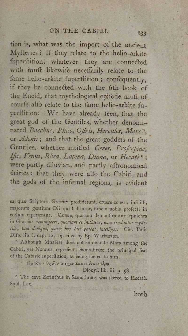 tion is, what was the import of the ancient Myiteries? If they relate. to the \helio- arkite fuperftition, whatever they are conneGed with muft likewife neceflarily relate to. the fame helio-arkite fuperftition ; confequently, if they be connected with the 6th book of the Eneid, that mythological epifode muft of courfe alfo relate to the fame helio-arkite fu- peritition’ We have already feen, that the great god of the Gentiles, whether denomi- nated Bacchus, Pluto, Ofiris, Hercules, Mars*, } or Adonis; and that the great goddefs of the . Gentiles, whether intitled Ceres, Proferpine, ths, Venus, Rbea, Latona, Diana, or Hecatd° were partly diluvian, and partly aftronomical deities: that they were alfo the Cabiri, and the gods of the infernal regions, is evident ca, que {criptores Gracie prodiderunt, eruere coner; ipfi illi, majorum gentium Dii qui habentur, hinc a nobis profesti in ceelum-reperientur. Quwre, quorum demonftrantur fepulchra in Grecia: reminifcere, quoniam es initiatus, que tradantur myfte- ris; tum denigue, quam hoc late pateat, intelliges. Cic, Tule. Difp. lib. 1. cap. 12, 13..cited by Bp. Warburton.  Although Mnafeas does not enumerate Mars among the ‘Cabiri, yet Nonnus reprefents Samothrace, the principal feat of the Cabiric fuperftition, as being {acred to him. Hyadiwy Cenicoay exav Dapos Apeos edeny. Dionyf, lib. iii, p. 58. ° The cave Zerinthus in Samothrace was facred to Hecate. Suid. Lex, / both