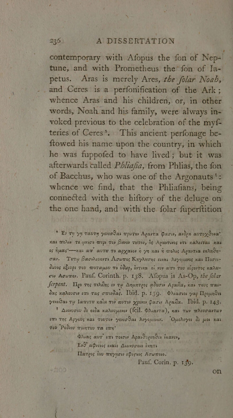 contemporary with Afopus the fon of Nep~ | tune, and with Prometheus the’ fon of Ia- petus. Aras is merely Ares, the folar Noab, _and Ceres is a perfonification of the Ark ; whence Aras and his children, or, in other words, Noah and his family, were always in- voked previous to the celebration of the myf- teries of Ceres*. This ancient perfonage be- {towed his name upon the country, in which he was fuppofed to have lived; but it was afterwards called Pdliafa, trom Phlias, the fon of Bacchus, who was one of the Argonauts': whence we find, that the Phliafians, being connected with the hiftory of the deluge on the one hand, and with the. folar fuperftition * Ep on yn Taurn yever Sos wpuroy Apuvra Dacsy, avo auTox dove” wees WoAW TE QUITE DED’ Toy Bavov Tero, 66 Apavrives eTs HOAEIT AS KOE iS paces’ —wcek am avTe To eepyyaeboy n yn nor 1 GOALS Agauytsa exrndn- cay. Tetw Baosrcvorrs Aowsres Knyavons esves Aeyozevos xs Lloces~ owes e&amp;eupe Tev WoTauov To idwp, OvTiVee OF YUP erro Tov EvpOYTOG HRA cw Aowroy. Pauf. Corinth. p. 138. Afopus is As-Op, the /olar Serpent. IIgo eno TEAElns Ev TH Anynteos aducr Apaila,. xb TOUS Wain ous HAAOUTW ET TAS omavdes. Ibid. Pp- 139. PAsacios yup Tleownver yesdas ta lamers xotle rov avrov xpovor Pasw Agala. Ibid. p. 143. ® Arorveov de oe HAACULEVOY (feil. OrAravta), nas Twy WAsvoavTwy emt Tg Apyovg xcs Tovroy yever Sas Aeyousvoy. “Oporoyes ds fob Has Tov “Podtov Womtov Te enn DAwaes avr ens Toso Apaugenden bayer, Ev)’ aQveros evecie Aseovveoso sxnts Tlareos ov whyng eDestos Acworoto. Pauf. Corin. p. 19. on