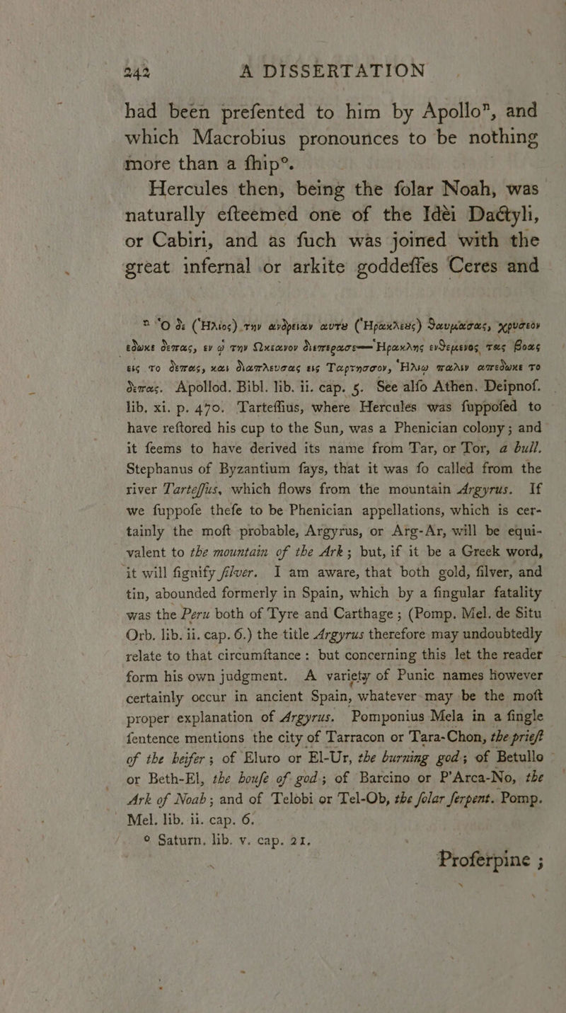 had been prefented to him by Apollo*, and which Macrobius pronounces to be nothing more than a fhip®. Hercules then, being the folar Noah, was naturally efteemed one of the Idéi Daétyli, or Cabiri, and as fuch was joined with the great infernal or arkite goddeffes Ceres and 2 “Od: (Haios) tay avdpeiay wure (Hpaxrces) Javmeoas, apuceoy . edwxe oeras, ey g envy Qhusayvov demtoace—— Hpaxdne evSepeevos, TSS Bous 8s TO demesy US Namrrsveas £55 Taptnocor, “HA wary amedwKe To dewas. Apoliod. Bibl. lib. ii. cap. 5. See alfo Athen. Deipnof. lib. xi. p. 470. Tarteffius, where Hercules was fuppofed to have reftored his cup to the Sun, was a Phenician colony; and it feems to have derived its name from Tar, or Tor, a bull. Stephanus of Byzantium fays, that it was fo called from the river Tarteffus, which flows from the mountain Argyrus. If we fuppofe thefe to be Phenician appellations, which is cer- tainly the moft probable, Argyrus, or Arg-Ar, will be equi- valent to the mountain of the Ark; but, if it be a Greek word, ‘it will fignify f/ver. I am aware, that both gold, filver, and tin, abounded formerly in Spain, which by a fingular fatality was the Peru both of Tyre and Carthage ; (Pomp. Mel. de Situ Orb. lib. ii. cap. 6.) the title Argyrus therefore may undoubtedly relate to that circumftance: but concerning this let the reader form his own judgment. A variety of Punic names However certainly occur in ancient Spain, whatever may be the moft proper explanation of Argyrus. Pomponius Mela in a fingle fentence mentions the city of Tarracon or Tara- Chon, the prie/? of the heifer; of Eluro or El-Ur, the burning god; of Betullo — or Beth-El, the boufe of god; of Batcino or P’Arca-No, the — Ark of Noab; and of Telobi or Tel-Ob, the /olar ferpent. Pomp. Mel. lib. ii. cap. 6. © Saturn. lib. v. cap. 21. Proferpi ne ;