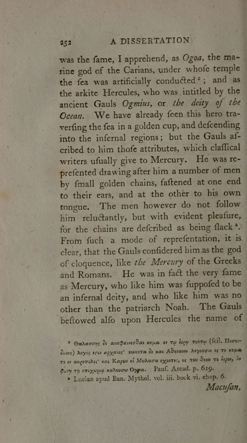 was the fame, I apprehend, as Ogoa, the ma- rine god of the Carians, under whofe temple the fea was artificially conduéted*; and as_ the arkite Hercules, who was. intitled by the ancient Gauls Ogmius, or the deity of the Ocean. We have already feen this hero tra- verfing the fea in a golden cup, and defcending into the infernal regions; but the Gauls af- cribed to him thofe attributes, which claffical writers ufually give to Mercury. He was re-_ prefented drawing after him a number of men by fmall golden chains, faftened at one end to their ears, and at the other to his own tongue. The men however do not follow him reluctantly, but with evident pleafure, for the chains are defcribed as being flack *. From fuch a mode of reprefentation, it 1S. of cloquence, like the Mercury of the Greeks and Romans. He was in fact the very fame as Mercury, who like him was fuppofed to be an infernal deity, and who like him was no other than the patriarch Noah. The Gauls beftowed alfo upon Hercules the name of 2 @eaacons dt avePaiverSas uve ev Ty beow rovrw (fcil., Woce~ vos) Aoryos Esty apryocsoc’ eosoTat de nas AQnvacsos Atyougiy es To xD ro ev cexgomrorgi® xar Kapow of MvAaoa eyovrecs es TOU Seov vo bepov, op tarm 157) emi werd xarovow Oypa. Pauf. Arcad. p- 619. @ Lucian apud Ban. Mythol. vol. iii. book vi. chap. 6. Macufan,