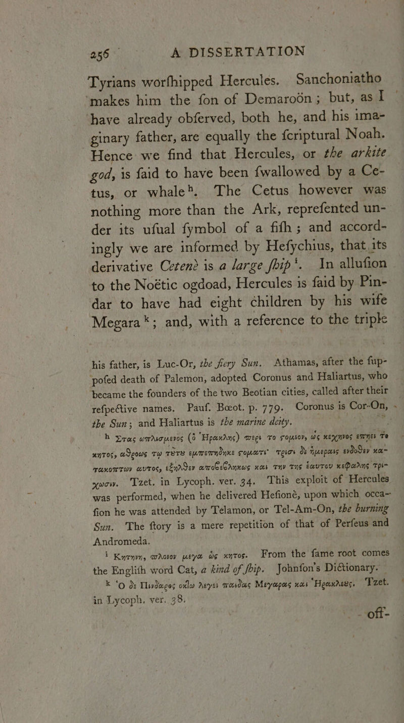 Tyrians worfhipped Hercules. Sanchoniatho ‘makes him the fon of Demaroén; but, as I have already obferved, both he, and his ima- ginary father, are equally the {criptural Noah. Hence we find that Hercules, or the ar kite god, is faid to have been {wallowed by a Ce- tus, or whale'. The Cetus however was nothing more than the Ark, reprefented un- der its ufual fymbol of a fifh; and accord- ingly we are informed by Hefychius, that, its derivative Cetend is a large fhip’. In allufion to the Noétic ogdoad, Hercules is faid by Pin- dar to have had eight children by his wife Megara *; and, with a reference to the triple his father, is Luc-Or, the fiery Sun, Athamas, after the fup- pofed death of Palemon, adopted Coronus and Haliartus, who became the founders of the two Beotian cities, called after their refpective names. Pauf. Boot. p. 779. Coronus is Cor-On, the Sun; and Haliartus is the marine deity. oh Ni ae bh ras wadsopevos (0 Hpecudns) Tepe TO FO{Asor, ws KEYNVOS emnes Te XNTOS y adeous Te rors emmremndnne Toate Tees os Tae pcbbs evdoSey xa~ TARKOMTWY LUT, eenrdev amoceCAnuws nab Thy Tas EcUTEY KEPAANS THI ywow. Tzet. in Lycoph. ver. 34. This exploit of Hercules was performed, when he delivered Hefioné, upon which occa fion he was attended by Telamon, or Tel-Am-On, the burning Sun. The ftory is a mere repetition of that of Perfeus and Andromeda. . i Kucnm, waAoiov wey ws xntos. From the fame root comes the Englith word Cat, a kind of foip. Johnfon's Diétionary. — k ‘od: Tlivdeeos oxleo Agyes mwoesds Meyapas nas “Heaxrees. Tzet. in Lycoph. ver. 38. oft- é