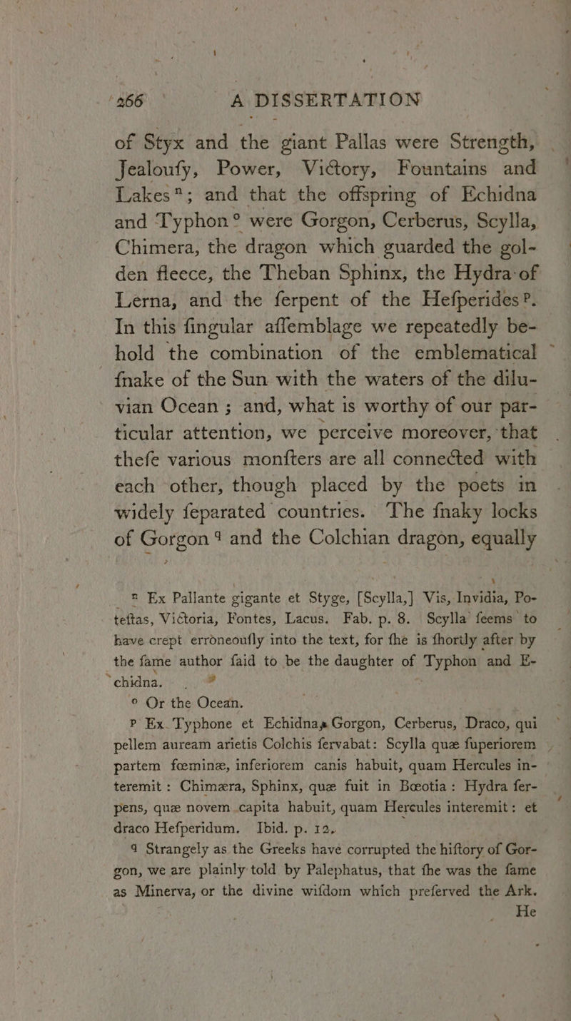 of Styx and the giant Pallas were Strength, Jealoufy, Power, Victory, Fountains and Lakes; and that the offspring of Echidna and Typhon° were Gorgon, Cerberus, Scylla, Chimera, the dragon which guarded the gol- den fleece, the Theban Sphinx, the Hydra: of Lerna, and the ferpent of the Hefperides?. In this fingular aflemblage we repeatedly be- hold the combination of the emblematical {nake of the Sun with the waters of the dilu- vian Ocean ; and, what is worthy of our par- ticular attention, we perceive moreover, that thefe various monfters are all connected with each other, though placed by the poets in widely feparated countries. The fnaky locks of Gorgon 4 and the Colchian dragon, equally n Ex Pallante gigante et Styge, [Scylla,] Vis, Invidia, Po- teftas, Vidtoria, Fontes, Lacus. Fab. p. 8. Scylla’ feems to have crept erroneoufly into the text, for fhe is fhorily after by the fame author faid to be the daughter of Typhon and E~- Yehatnn yy © Or the Ocean. P Ex. Typhone et Echidnas Gorgon, Cerberus, Draco, qui pellem auream arietis Colchis fervabat: Scylla que fuperiorem _ partem fceminz, inferiorem canis habuit, quam Hercules in- teremit : Chimera, Sphinx, que fuit in Boeotia: Hydra fer- pens, que novem capita habuit, quam Hercules interemit: et draco Hefperidum. Ibid. p. 12, 4 Strangely as the Greeks have corrupted the hiftory of Gor- gon, we are plainly told by Palephatus, that fhe was the fame as Minerva, or the divine wifdom which preferved the Ark. He