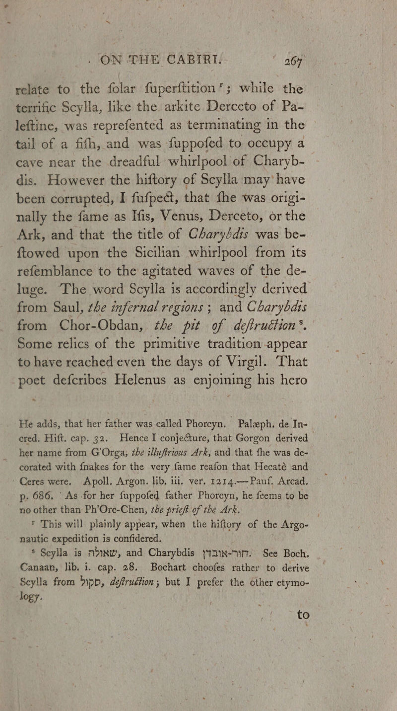 relate to the folar fuperftition’; while the terrific Scylla, like the arkite Derceto of Pa- leftine, was reprefented as terminating in the tail of a fith, and was fuppofed to occupy a cave near the dreadful whirlpool of Charyb- dis. However the hiftory of Scylla may’ have been corrupted, I fufpect, that fhe was origi- nally the fame as Ifis, Venus, Derceto, or the Ark, and that the title of Charyédis was be- {towed upon the Sicilian whirlpool from its refemblance to the agitated waves of the de- luge. The word Scylla is accordingly derived from Saul, the infernal regions ; and Charybdts from Chor-Obdan, the pit of deftruction’. Some relics of the primitive tradition appear to have reached even the days of Virgil. That poet defcribes Helenus as enjoining his hero ~ He adds, that her father was called Phorcyn. Palaph. de In- cred. Hift. cap. 32. Hence I conjecture, that Gorgon derived her name from G'Orga, the illuftrious Ark, and that the was de- corated with fnakes for the very fame reafon that Hecaté and Ceres were. Apoll. Argon. lib, ui. ver, 1214.—Pauf. Arcad. p. 686. ‘As -for her fuppofed father Phorcyn, he feems to be no other than Ph’Ore-Chen, the prieft of the Ark. * This will plainly appear, when the hiftory of the Argo- nautic expedition is confidered. $ Scylla is m>Nw, and Charybdis y121x- <M. See Boch. Canaan, lib. i. cap. 28. Bochart choofes rather to derive Scylla from Dipp, deftruétion; but I prefer the other etymo- logy. to
