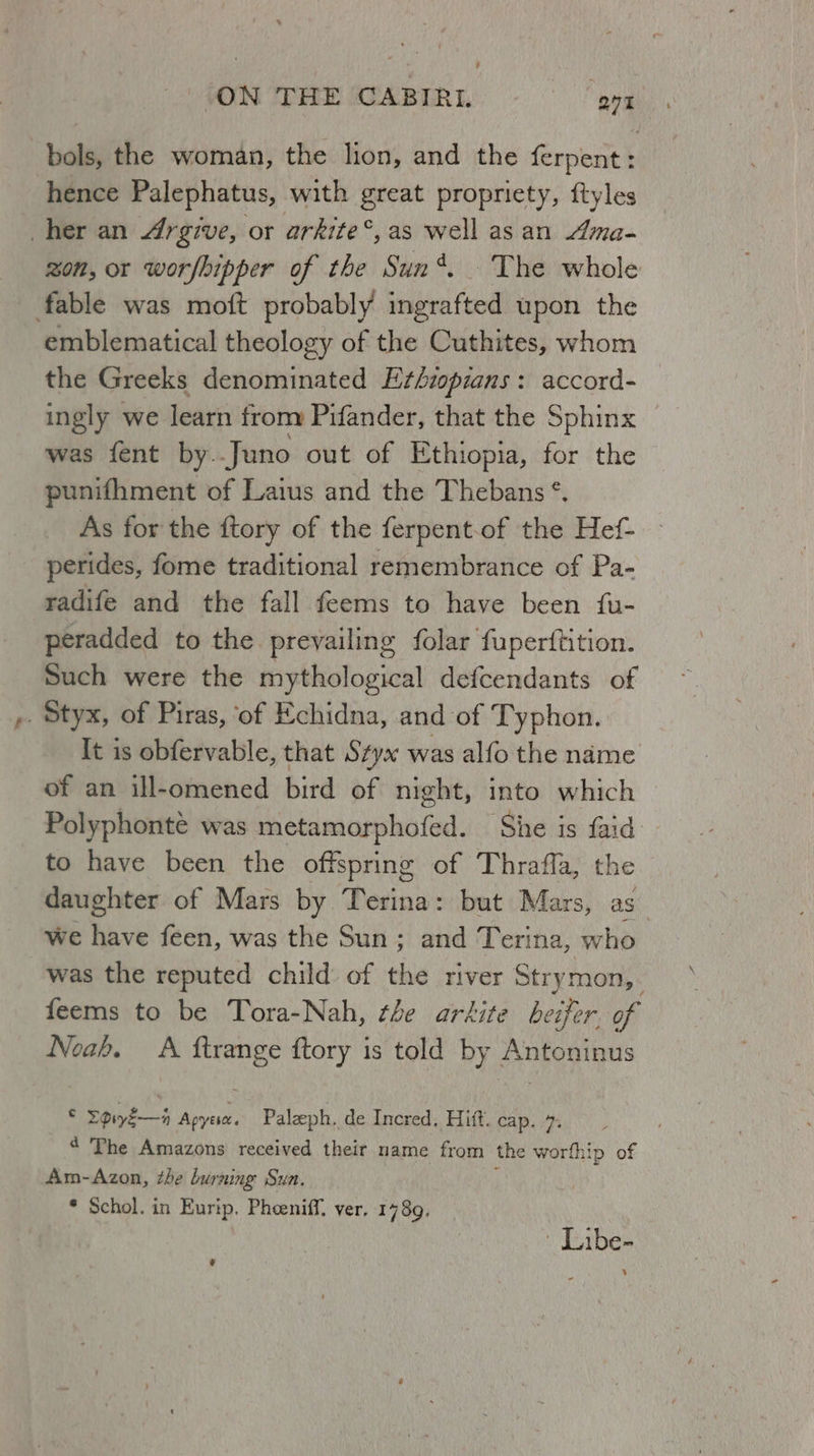 bols, the woman, the lion, and the ferpent: hence Palephatus, with great propriety, ftyles her an 4rgive, or arkite°,as well as an Ama- zon, or worshipper of the Sun*. The whole fable was moft probably ingrafted upon the emblematical theology of the Cuthites, whom the Greeks denominated E¢ézopians : accord- ingly we feake fromy Pifander, that the Sphinx was fent by..Juno out of Ethiopia, for the punifhment of Laius and the Thebans *. As for the ftory of the ferpent-of the Hef- perides, fome traditional remembrance of Pa- radife and the fall feems to have been fu- peradded to the. prevailing folar fuperftition. Such were the mythological defcendants of . Styx, of Piras, ‘of Echidna, and of Typhon. It is obfervable, that Styx was alfo the name of an ill-omened bird of night, into which Polyphonte was metamorphofed. ‘She is faid to have been the offspring of Thrafla, the daughter of Mars by Terina: but Mars, as we have feen, was the Sun; and Terina, who was the reputed child of the river Stry mon, feems to be Tora-Nah, the arkite beifer of Noah. A ftrange ftory is told by Antoninus © Fpiyé—4 Apyesa. Paleph. de Incred. Hitt. cap. 7. 4 The Amazons received their name from the worthip of Am-Azon, the burning Sun. * Schol. in Eurip. Pheeniff. ver, 1789. € - Libe-