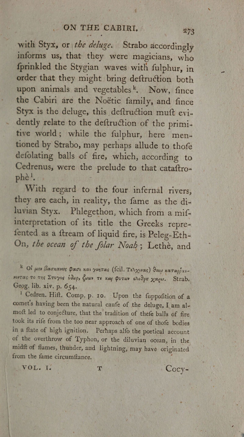 . ON THE CABIRI, 273 with Styx, or the deluge. Strabo accordingly informs us, that they were magicians, who {prinkled the Stygian waves with fulphur, in order that they might bring deftruction both upon animals and vegetables*. Now, fince the Cabiri are the Noétic family, and fince Styx is the deluge, this deftrution mutt eyj- dently relate to the deftruction of the primi- tive world; while the fulphur, here men- tioned by Strabo, may perhaps allude to thofe defolating balls of fire, which, according to Cedrenus, were the prelude to that cataftro« phat. ; ; | With regard to the four infernal rivers, they are each, in reality, the fame as the di- luvian Styx. Phlegethon, which from a mif- interpretation of its title the Greeks repre- fented as a ftream of liquid fire, is Peleg-Eth- On, the ocean of the folar Noah; Lethé, and E OF peev Bacncevys Pack nas yontras (feil. Tercivecs) Sere HOT cop $= yOYTaS To THs Trvyos vdwp, Cae. Te ney Dutwy oredpe xwery. Strab.. Geog. lib. xiv. p. 654. | | ' Cedren. Hift. Comp. p. 10. Upon the fuppofition of a comet’s having been the natural caufe of the deluge, I am al- moft led to conjefture, that the tradition of thefe balls of fire took its rife from the too near approach of one of thofe bodies in a ftate of high ignition. Perhaps alfo the poetical account of the overthrow of Typhon, or the diluvian ocean, in the midft of flames, thunder, and lightning, may have originated from the fame circumftance. }