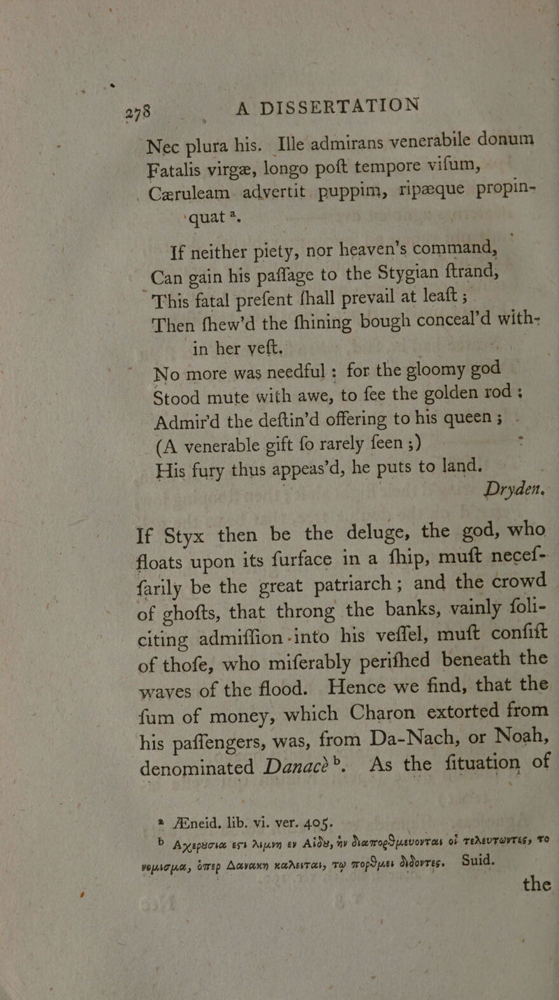 Nec plura his. Ile admirans venerabile donum Fatalis virge, longo poft tempore vifum, -Ceruleam adyertit puppim, ripaeque propin- ‘quat *. If neither piety, nor heaven’s command, Can gain his paflage to the Stygian ftrand, “This fatal prefent {hall prevail at leaft ; Then fhew’d the fhining bough conceal’d with- in her yeft. | Bask No more was needful : for the gloomy god — Stood mute with awe, to fee the golden rod; Admir‘d the deftin’d offering to his queen; - (A venerable gift fo rarely feen ;) , His fury thus appeas’d, he puts to land. | i . Dryden, If Styx then be the deluge, the god, who floats upon its furface in a fhip, mutt necef- farily be the great patriarch; and the crowd of ghofts, that throng the banks, vainly foli- citing admiffion -into his veffel, mutt confift of thofe, who miferably perifhed beneath the waves of the flood. Hence we find, that the fum of money, which Charon extorted from his paffengers, was, from Da-Nach, or Noah, denominated Danac?’. As the fituation of * /®neid, lib. vi. ver. 405. © Ayspacia ext Atjavn ev Aids, ay NamoeSuevorrees oF TEAEVTWYTES, TO vopcpa, bmep Aavann xarevran, sp mopyss ddovres. Suid. the