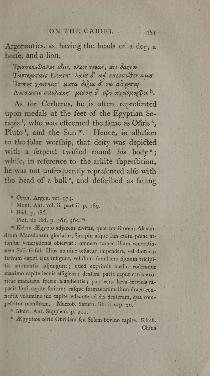 ON THE CABIRI. - : btn ‘Argonautics, as having the heads of a dog, a horfe, and a lion. | | TesrroxePados sOesv, oAgoy TEDQS, 8Tb danToy Tapregorais Exary Ais 0” op. eorcooutey As ‘lames yostneis’ nate deveos O° yey at onrcy Aurcamis cxvdaxy pecon d Ou arypiowoeQos h, As for Cerberus, he is often reprefented upon medals at the feet of the Egyptian Se- rapis’, who was efteemed the fame as Ofiris *, Pluto’, and the Sun™. Hence, in allufion to the folar worfhip, that deity was depicted with a ferpent twifted round his body; while, in reference to the arkite fuperftition, he was not unfrequently reprefented alfo with the head of a bull®, and defcribed as failing ® Orph. Argon. ver. 973. * Mont. Ant. vol. ii, part ii. p, 189. K Ibid. p. 186, ™ Plut) dé Ifid.p.'361, 362.25 ™ Hidem A®gypto adjacens civitas, que conditorem Alexan- drum Macedonem gloriatur, Sarapin atque Ifin cultu peene at- - tonite venerationis obfervat: omnem tamen illam veneratio- nem Soli fe fub illius nomine teftatur impendere, vel dum ca- Jathum capiti ejus infigunt, vel dum fimulacro fignum tricipi- tis animantis adjungunt; quod exprimit medio eodemque maximo capite leonis effigiem ; dextera parte caput canis exo- ritur manfueta fpecie blandientis ; pars vero leva cervicis ra- pacis lupi capite finitur; eafque formas animalium draco con- nectit volumine fuo capite redeunte ad dei dexteram, qua com- pefcitur monftrum. Macrob. Saturn. lib. i. cap. 20. *® Mont. Ant. Supplem. p. 211. © Aigyptios certé Ofiridem feu Solem bovino capite. Kirch. China -